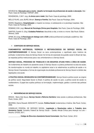P á g i n a | 21
KOVÁCS MJ. Educação para a morte - desafio na formação de profissionais de saúde e educação. São
Paulo: Casa do Psicólogo: FAPESP, 2003
ROHENKOHL, C.M.F. (org.) A clinica com o bebê. São Paulo: Casa do psicólogo, 2000.
MELLO FILHO, Julio; BURD, Miriam. Doença e Família. São Paulo: Casa do Psicólogo, 2004.
NIGRO, Magdalena. Hospitalização: o impacto na criança, no adolescente e no psicólogo hospitalar. São
Paulo: Casa do Psicólogo, 2004.
ROMANO, B.W. (org). Manual de Psicologia Clínica para Hospitais. São Paulo, Casa do Psicólogo, 2008.
SANTOS, Franklin S. (Org.) Cuidados Paliativos: discutindo a vida, a morte e o morrer. São Paulo: Editora
Atheneu, 2009
SPINK, M.J. org . A Psicologia em dialogo com o SUS: prática profissional e produção acadêmica. São
Paulo: Casa do Psicólogo, 2007.
• CONTEÚDO DE SERVIÇO SOCIAL
FUNDAMENTOS HISTÓRICOS, TEÓRICOS E METODOLÓGICOS DO SERVIÇO SOCIAL NA
CONTEMPORANEIDADE: O Serviço Social na cena contemporânea; o significado sócio histórico da
profissão; fundamentos éticos do Serviço Social; As formas de expressão da questão social no Brasil de hoje,
as respostas político institucionais para o seu enfrentamento e o Serviço Social.
SERVIÇO SOCIAL, PROCESSO DE TRABALHO E OS DESAFIOS ATUAIS PARA A ÁREA DE SAÚDE.
Os fundamentos do trabalho do assistente social; O Serviço Social e a prática profissional na área da saúde;
As transformações no mundo do trabalho no capitalismo atual e os rebatimentos na política de saúde e no
Serviço Social; Expressões e formas de organização da atividade profissional do Serviço Social no âmbito das
legislações e da saúde.
A POLÍTICA SOCIAL BRASILEIRA NA CONTEMPORANEIDADE: Serviço Social e política social; as origens
da política social; Seguridade Social no Brasil. A política de saúde no país; a política social de saúde no
neoliberalismo. O papel dos sujeitos políticos na formulação, implementação, gestão e controle das políticas
sociais.
• REFERÊNCIAS DE SERVIÇO SOCIAL
BRAVO, Maria Inês Souza. Serviço Social e Reforma Sanitária: lutas sociais e práticas profissionais. São
Paulo: Cortez, 2007.
BEHRING, Elaine Rossetti; BOSCHETTI, Ivanete. Política Social: fundamentos e história. São Paulo: Cortez,
2008.
CONSELHO FEDERAL DE SERVIÇO SOCIAL. Legislação e Resoluções sobre o Trabalho do/a
Assistente Social. Conselho Federal de Serviço Social – Gestão Atitude Crítica para Avançar na Luta –
Brasília: CFESS, 2011.
_____________. Código de Ética do/a Assistente Social Comentado. São Paulo: Cortez, 2012.
 
