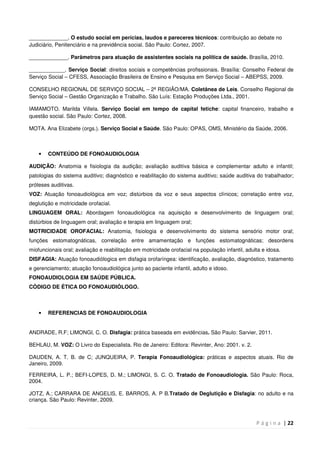 P á g i n a | 22
_____________. O estudo social em perícias, laudos e pareceres técnicos: contribuição ao debate no
Judiciário, Penitenciário e na previdência social. São Paulo: Cortez, 2007.
_____________. Parâmetros para atuação de assistentes sociais na política de saúde. Brasília, 2010.
____________. Serviço Social: direitos sociais e competências profissionais. Brasília: Conselho Federal de
Serviço Social – CFESS, Associação Brasileira de Ensino e Pesquisa em Serviço Social – ABEPSS, 2009.
CONSELHO REGIONAL DE SERVIÇO SOCIAL – 2ª REGIÃO/MA. Coletânea de Leis. Conselho Regional de
Serviço Social – Gestão Organização e Trabalho. São Luís: Estação Produções Ltda., 2001.
IAMAMOTO. Marilda Villela. Serviço Social em tempo de capital fetiche: capital financeiro, trabalho e
questão social. São Paulo: Cortez, 2008.
MOTA. Ana Elizabete (orgs.). Serviço Social e Saúde. São Paulo: OPAS, OMS, Ministério da Saúde, 2006.
• CONTEÚDO DE FONOAUDIOLOGIA
AUDIÇÃO: Anatomia e fisiologia da audição; avaliação auditiva básica e complementar adulto e infantil;
patologias do sistema auditivo; diagnóstico e reabilitação do sistema auditivo; saúde auditiva do trabalhador;
próteses auditivas.
VOZ: Atuação fonoaudiológica em voz; distúrbios da voz e seus aspectos clínicos; correlação entre voz,
deglutição e motricidade orofacial.
LINGUAGEM ORAL: Abordagem fonoaudiológica na aquisição e desenvolvimento de linguagem oral;
distúrbios de linguagem oral; avaliação e terapia em linguagem oral;
MOTRICIDADE OROFACIAL: Anatomia, fisiologia e desenvolvimento do sistema sensório motor oral;
funções estomatognáticas, correlação entre amamentação e funções estomatognáticas; desordens
miofuncionais oral; avaliação e reabilitação em motricidade orofacial na população infantil, adulta e idosa.
DISFAGIA: Atuação fonoaudiólogica em disfagia orofaríngea: identificação, avaliação, diagnóstico, tratamento
e gerenciamento; atuação fonoaudiológica junto ao paciente infantil, adulto e idoso.
FONOAUDIOLOGIA EM SAÚDE PÚBLICA.
CÓDIGO DE ÉTICA DO FONOAUDIÓLOGO.
• REFERENCIAS DE FONOAUDIOLOGIA
ANDRADE, R.F; LIMONGI, C. O. Disfagia: prática baseada em evidências. São Paulo: Sarvier, 2011.
BEHLAU, M. VOZ: O Livro do Especialista. Rio de Janeiro: Editora: Revinter, Ano: 2001. v. 2.
DAUDEN, A. T. B. de C; JUNQUEIRA, P. Terapia Fonoaudiológica: práticas e aspectos atuais. Rio de
Janeiro, 2009.
FERREIRA, L. P.; BEFI-LOPES, D. M.; LIMONGI, S. C. O. Tratado de Fonoaudiologia. São Paulo: Roca,
2004.
JOTZ, A.; CARRARA DE ANGELIS, E. BARROS, A. P B.Tratado de Deglutição e Disfagia: no adulto e na
criança. São Paulo: Revinter, 2009.
 