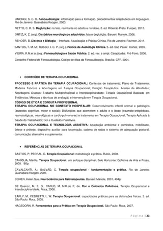 P á g i n a | 23
LIMONGI, S. C. O. Fonoaudiologia: informação para a formação. procedimentos terapêuticos em linguagem.
Rio de Janeiro: Guanabara Koogan, 2003.
NETTO, C. R. S. Deglutição: no feto, no infante no adulto e no idoso. 2. ed. Ribeirão Preto: Funpec, 2012.
ORTIZ, K. Z. (org). Distúrbios neurológicos adquiridos: fala e deglutição. Barueri: Manole, 2006.
REHDER, B. Disfonia e Disfagia – Interface, Atualização e Prática Clínica. Rio de Janeiro: Revinter, 2011.
SANTOS, T. M. M.; RUSSO, I. C. P. (org.). Prática da Audiologia Clínica. 5. ed. São Paulo: Cortez, 2005.
VIEIRA, R.M.et al.(org.) Fonoaudiologia e Saúde Pública. 2. ed. rev. e ampl. Carapicuiba: Pró-Fono, 2000.
Conselho Federal de Fonoaudiologia. Código de ética da Fonoaudiologia, Brasília: CFF, 2004.
• CONTEÚDO DE TERAPIA OCUPACIONAL
PROCESSO E PRÁTICA DA TERAPIA OCUPACIONAL: Contextos de tratamento; Plano de Tratamento;
Modelos Teóricos e Abordagens em Terapia Ocupacional; Relação Terapêutica; Análise de Atividades;
Abordagens Grupais; Trabalho Multiprofissional e Interdisciplinaridade; Terapia Ocupacional Baseada em
Evidências; Métodos e técnicas de avaliação e intervenção em Terapia Ocupacional.
CÓDIGO DE ÉTICA E CONDUTA PROFISSIONAL
TERAPIA OCUPACIONAL NO CONTEXTO HOSPITALAR: Desenvolvimento infantil normal e patológico
(aspectos cognitivo, motor e social); Disfunções que acometem o adulto e o idoso (traumato-ortopédicas,
reumatológicas, neurológicas e cardio-pulmonares) e tratamento em Terapia Ocupacional; Terapia Aplicada à
Saúde do Trabalhador; Dor e Cuidados Paliativos.
TERAPIA OCUPACIONAL E TECNOLOGIA ASSISTIVA: Adaptação ambiental e doméstica, mobilidade,
órtese e prótese, dispositivo auxiliar para locomoção, cadeira de rodas e sistema de adequação postural,
comunicação alternativa e suplementar.
• REFERÊNCIAS DE TERAPIA OCUPACIONAL
BASTOS, P; PEDRAL, C. Terapia Ocupacional: metodologia e prática. Rubio, 2008.
CANÍGLIA, Marília. Terapia Ocupacional: um enfoque disciplinar. Belo Horizonte: Ophicina de Arte e Prosa,
2005. 180p.
CAVALCANTI, A.; GALVÃO, C. Terapia ocupacional - fundamentação e prática. Rio de Janeiro:
Guanabara Koogan, 2007.
COHEN, Helen Sue. Neurociência para fisioterapeutas. Barueri: Manole, 2001. 494p.
DE Queiroz, M. E. G.; CARLO, M. M.R.do P. de. Dor e Cuidados Paliativos. Terapia Ocupacional e
Interdisciplinaridade. Roca, 2008.
EARLY, M.; PEDRETTI, L. W. Terapia Ocupacional: capacidades práticas para as disfunções físicas. 5. ed.
São Paulo: Roca, 2005.
HAGEDORN, R. Ferramentas para a Prática em Terapia Ocupacional. São Paulo: Roca, 2007.
 