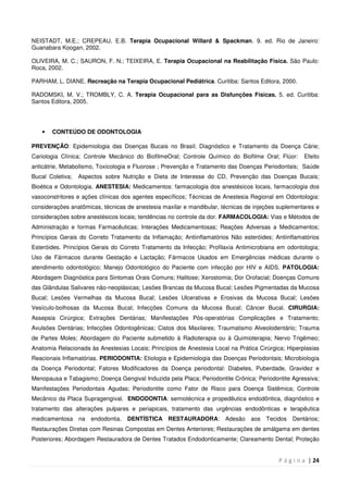 P á g i n a | 24
NEISTADT, M.E.; CREPEAU, E.B. Terapia Ocupacional Willard & Spackman. 9. ed. Rio de Janeiro:
Guanabara Koogan, 2002.
OLIVEIRA, M. C.; SAURON, F. N.; TEIXEIRA, E. Terapia Ocupacional na Reabilitação Física. São Paulo:
Roca, 2002.
PARHAM, L. DIANE. Recreação na Terapia Ocupacional Pediátrica. Curitiba: Santos Editora, 2000.
RADOMSKI, M. V.; TROMBLY, C. A. Terapia Ocupacional para as Disfunções Físicas. 5. ed. Curitiba:
Santos Editora, 2005.
• CONTEÚDO DE ODONTOLOGIA
PREVENÇÃO: Epidemiologia das Doenças Bucais no Brasil; Diagnóstico e Tratamento da Doença Cárie;
Cariologia Clínica; Controle Mecânico do BiofilmeOral; Controle Químico do Biofilme Oral; Flúor: Efeito
anticátrie, Metabolismo, Toxicologia e Fluorose ; Prevenção e Tratamento das Doenças Periodontais; Saúde
Bucal Coletiva; Aspectos sobre Nutrição e Dieta de Interesse do CD, Prevenção das Doenças Bucais;
Bioética e Odontologia. ANESTESIA: Medicamentos: farmacologia dos anestésicos locais, farmacologia dos
vasoconstritores e ações clínicas dos agentes específicos; Técnicas de Anestesia Regional em Odontologia:
considerações anatômicas, técnicas de anestesia maxilar e mandibular, técnicas de injeções suplementares e
considerações sobre anestésicos locais; tendências no controle da dor. FARMACOLOGIA: Vias e Métodos de
Administração e formas Farmacêuticas; Interações Medicamentosas; Reações Adversas a Medicamentos;
Princípios Gerais do Correto Tratamento da Inflamação; Antiinflamatórios Não esteróides; Antiinflamatórios
Esteróides. Princípios Gerais do Correto Tratamento da Infecção; Profilaxia Antimicrobiana em odontologia;
Uso de Fármacos durante Gestação e Lactação; Fármacos Usados em Emergências médicas durante o
atendimento odontológico; Manejo Odontológico do Paciente com infecção por HIV e AIDS. PATOLOGIA:
Abordagem Diagnóstica para Sintomas Orais Comuns; Halitose; Xerostomia; Dor Orofacial; Doenças Comuns
das Glândulas Salivares não-neoplásicas; Lesões Brancas da Mucosa Bucal; Lesões Pigmentadas da Mucosa
Bucal; Lesões Vermelhas da Mucosa Bucal; Lesões Ulcerativas e Erosivas da Mucosa Bucal; Lesões
Vesículo-bolhosas da Mucosa Bucal; Infecções Comuns da Mucosa Bucal; Câncer Bucal. CIRURGIA:
Assepsia Cirúrgica; Extrações Dentárias; Manifestações Pós-operatórias Complicações e Tratamento;
Avulsões Dentárias; Infecções Odontogênicas; Cistos dos Maxilares; Traumatismo Alveolodentário; Trauma
de Partes Moles; Abordagem do Paciente submetido à Radioterapia ou à Quimioterapia; Nervo Trigêmeo;
Anatomia Relacionada às Anestesias Locais; Princípios de Anestesia Local na Prática Cirúrgica; Hiperplasias
Reacionais Inflamatórias. PERIODONTIA: Etiologia e Epidemiologia das Doenças Periodontais; Microbiologia
da Doença Periodontal; Fatores Modificadores da Doença periodontal: Diabetes, Puberdade, Gravidez e
Menopausa e Tabagismo; Doença Gengival Induzida pela Placa; Periodontite Crônica; Periodontite Agressiva;
Manifestações Periodontais Agudas; Periodontite como Fator de Risco para Doença Sistêmica; Controle
Mecânico da Placa Supragengival. ENDODONTIA: semiotécnica e propedêutica endodôntica, diagnóstico e
tratamento das alterações pulpares e periapicais, tratamento das urgências endodônticas e terapêutica
medicamentosa na endodontia. DENTÍSTICA RESTAURADORA: Adesão aos Tecidos Dentários;
Restaurações Diretas com Resinas Compostas em Dentes Anteriores; Restaurações de amálgama em dentes
Posteriores; Abordagem Restauradora de Dentes Tratados Endodonticamente; Clareamento Dental; Proteção
 