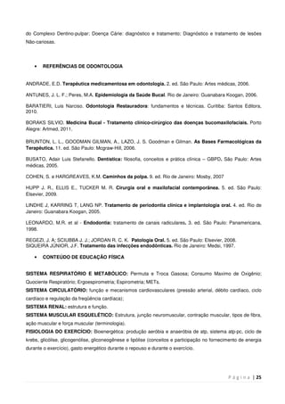 P á g i n a | 25
do Complexo Dentino-pulpar; Doença Cárie: diagnóstico e tratamento; Diagnóstico e tratamento de lesões
Não-cariosas.
• REFERÊNCIAS DE ODONTOLOGIA
ANDRADE, E.D. Terapêutica medicamentosa em odontologia. 2. ed. São Paulo: Artes médicas, 2006.
ANTUNES, J. L. F.; Peres, M.A. Epidemiologia da Saúde Bucal. Rio de Janeiro: Guanabara Koogan, 2006.
BARATIERI, Luis Narciso. Odontologia Restauradora: fundamentos e técnicas. Curitiba: Santos Editora,
2010.
BORAKS SILVIO. Medicina Bucal - Tratamento clínico-cirúrgico das doenças bucomaxilofaciais. Porto
Alegre: Artmed, 2011.
BRUNTON, L. L., GOODMAN GILMAN, A., LAZO, J. S. Goodman e Gilman. As Bases Farmacológicas da
Terapêutica. 11. ed. São Paulo: Mcgraw-Hill, 2006.
BUSATO, Adair Luis Stefanello. Dentística: filosofia, conceitos e prática clínica – GBPD. São Paulo: Artes
médicas, 2005.
COHEN, S. e HARGREAVES, K.M. Caminhos da polpa. 9. ed. Rio de Janeiro: Mosby, 2007
HUPP J. R., ELLIS E., TUCKER M. R. Cirurgia oral e maxilofacial contemporânea. 5. ed. São Paulo:
Elsevier, 2009.
LINDHE J, KARRING T, LANG NP. Tratamento de periodontia clínica e implantologia oral. 4. ed. Rio de
Janeiro: Guanabara Koogan, 2005.
LEONARDO, M.R. et al - Endodontia: tratamento de canais radiculares. 3. ed. São Paulo: Panamericana,
1998.
REGEZI, J. A; SCIUBBA J. J.; JORDAN R. C. K. Patologia Oral. 5. ed. São Paulo: Elsevier, 2008.
SIQUEIRA JÚNIOR, J.F. Tratamento das infecções endodônticas. Rio de Janeiro: Medsi, 1997.
• CONTEÚDO DE EDUCAÇÃO FÍSICA
SISTEMA RESPIRATÓRIO E METABÓLICO: Permuta e Troca Gasosa; Consumo Maximo de Oxigênio;
Quociente Respiratório; Ergoespirometria; Espirometria; METs.
SISTEMA CIRCULATÓRIO: função e mecanismos cardiovasculares (pressão arterial, débito cardíaco, ciclo
cardíaco e regulação da freqüência cardíaca);
SISTEMA RENAL: estrutura e função.
SISTEMA MUSCULAR ESQUELÉTICO: Estrutura, junção neuromuscular, contração muscular, tipos de fibra,
ação muscular e força muscular (terminologia).
FISIOLOGIA DO EXERCÍCIO: Bioenergética: produção aeróbia e anaeróbia de atp, sistema atp-pc, ciclo de
krebs, glicólise, glicogenólise, gliconeogênese e lipólise (conceitos e participação no fornecimento de energia
durante o exercício), gasto energético durante o repouso e durante o exercício.
 