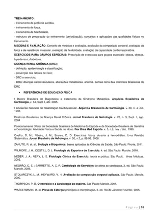 P á g i n a | 26
TREINAMENTO:
- treinamento da potência aeróbia,
- treinamento de força,
- treinamento de flexibilidade,
- estrutura de preparação do treinamento (periodização), conceitos e aplicações das qualidades físicas no
treinamento.
MEDIDAS E AVALIAÇÃO: Conceito de medidas e avaliação, avaliação da composição corporal, avaliação da
força e da resistência muscular, avaliação da flexibilidade, avaliação da capacidade cardiorrespiratória.
EXERCÍCIOS PARA GRUPOS ESPECIAIS: Prescrição de exercícios para grupos especiais: idosos, obesos,
hipertensos, diabéticos.
DOENÇA RENAL CRÔNICA (DRC):
- definição, epidemiologia e classificação;
- prevenção dos fatores de risco;
- DRC e exercício;
- DRC: doenças cardiovasculares, alterações metabólicas, anemia, demais itens das Diretrizes Brasileiras de
DRC
• REFERÊNCIAS DE EDUCAÇÃO FÍSICA
I Diretriz Brasileira de Diagnóstico e tratamento da Síndrome Metabólica. Arquivos Brasileiros de
Cardiologia, v. 84, Supl. I, abr. 2005.
I Consenso Nacional de Reabilitação Cardiovascular. Arquivos Brasileiros de Cardiologia. v. 69, n. 4, out.
1997.
Diretrizes Brasileiras de Doença Renal Crônica. Jornal Brasileiro de Nefrologia. v. 26, n. 3, Supl. 1, ago.
2004
Posicionamento Oficial da Sociedade Brasileira de Medicina do Esporte e da Sociedade Brasileira de Geriatria
e Gerontologia: Atividade Física e Saúde no Idoso. Rev Bras Med Esporte. v. 5, n.6, nov ./ dez, 1999.
Coelho, D. M.; Ribeiro, J. M.; Soares, D. D. Exercícios físicos durante a hemodiálise: Uma Revisão
Sistemática. Jornal Brasileiro de Nefrologia. v. 30, n.2, p. 88-98. 2008.
ZANUTO, R. et. al., Biologia e Bioquímica: bases aplicadas às Ciências da Saúde. São Paulo: Phorte, 2011.
WILMORE, J. H.; COSTILL, D. L. Fisiologia do Esporte e do Exercício. 4. ed. São Paulo: Manole, 2010.
NEDER, J. A.: NERY, L. E. Fisiologia Clínica do Exercício: teoria e prática. São Paulo: Artes Médicas,
2003.
NEGRÃO, C. E. ; BARRETTO, A. C. P. Cardiologia do Exercício: do atleta ao cardiopata. 3. ed. São Paulo:
Manole, 2006.
STOLARCZYK, L. M.; HEYWARD, V. H. Avaliação da composição corporal aplicada. São Paulo: Manole,
2000.
THOMPSON, P. D. O exercício e a cardiologia do esporte. São Paulo: Manole, 2004.
WASSERMANN. et. al. Prova de Esforço: princípios e interpretação. 3. ed. Rio de Janeiro: Revinter, 2005.
 