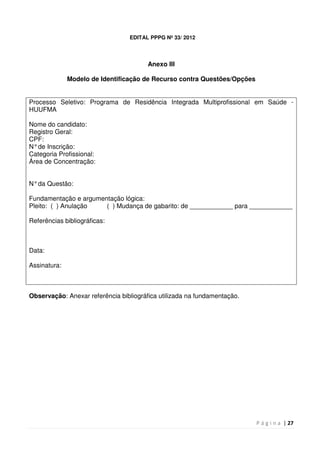 P á g i n a | 27
EDITAL PPPG Nº 33/ 2012
Anexo III
Modelo de Identificação de Recurso contra Questões/Opções
Processo Seletivo: Programa de Residência Integrada Multiprofissional em Saúde -
HUUFMA
Nome do candidato:
Registro Geral:
CPF:
N°de Inscrição:
Categoria Profissional:
Área de Concentração:
N°da Questão:
Fundamentação e argumentação lógica:
Pleito: ( ) Anulação ( ) Mudança de gabarito: de ____________ para ____________
Referências bibliográficas:
Data:
Assinatura:
Observação: Anexar referência bibliográfica utilizada na fundamentação.
 