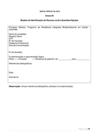 P á g i n a | 28
EDITAL PPPG Nº 33/ 2012
Anexo III
Modelo de Identificação de Recurso contra Questões/Opções
Processo Seletivo: Programa de Residência Integrada Multiprofissional em Saúde -
HUUFMA
Nome do candidato:
Registro Geral:
CPF:
N°de Inscrição:
Categoria Profissional:
Área de Concentração:
N°da Questão:
Fundamentação e argumentação lógica:
Pleito: ( ) Anulação ( ) Mudança de gabarito: de ____________ para ____________
Referências bibliográficas:
Data:
Assinatura:
Observação: Anexar referência bibliográfica utilizada na fundamentação.
 