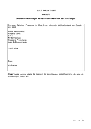 P á g i n a | 29
EDITAL PPPG Nº 33/ 2012
Anexo IV
Modelo de Identificação de Recurso contra Ordem de Classificação
Processo Seletivo: Programa de Residência Integrada Multiprofissional em Saúde -
HUUFMA
Nome do candidato:
Registro Geral:
CPF:
N°de Inscrição:
Categoria Profissional:
Área de Concentração:
Justificativa:
Data:
Assinatura:
Observação: Anexar cópia da listagem de classificação, especificamente da área de
concentração pretendida.
 