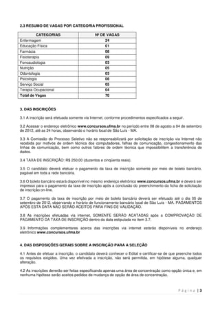 P á g i n a | 3
2.3 RESUMO DE VAGAS POR CATEGORIA PROFISSIONAL
CATEGORIAS Nº DE VAGAS
Enfermagem 24
Educação Física 01
Farmácia 08
Fisioterapia 09
Fonoaudiologia 03
Nutrição 05
Odontologia 03
Psicologia 08
Serviço Social 05
Terapia Ocupacional 04
Total de Vagas 70
3. DAS INSCRIÇÕES
3.1 A inscrição será efetuada somente via Internet, conforme procedimentos especificados a seguir.
3.2 Acessar o endereço eletrônico www.concursos.ufma.br no período entre 08 de agosto a 04 de setembro
de 2012, até as 24 horas, observando o horário local de São Luís - MA.
3.3 A Comissão do Processo Seletivo não se responsabilizará por solicitação de inscrição via Internet não
recebida por motivos de ordem técnica dos computadores, falhas de comunicação, congestionamento das
linhas de comunicação, bem como outros fatores de ordem técnica que impossibilitem a transferência de
dados.
3.4 TAXA DE INSCRIÇÃO: R$ 250,00 (duzentos e cinqüenta reais).
3.5 O candidato deverá efetuar o pagamento da taxa de inscrição somente por meio de boleto bancário,
pagável em toda a rede bancária.
3.6 O boleto bancário estará disponível no mesmo endereço eletrônico www.concursos.ufma.br e deverá ser
impresso para o pagamento da taxa de inscrição após a conclusão do preenchimento da ficha de solicitação
de inscrição on-line.
3.7 O pagamento da taxa de inscrição por meio de boleto bancário deverá ser efetuado até o dia 05 de
setembro de 2012, observando o horário de funcionamento bancário local de São Luís - MA. PAGAMENTOS
APÓS ESTA DATA NÃO SERÃO ACEITOS PARA FINS DE VALIDAÇÃO.
3.8 As inscrições efetuadas via internet, SOMENTE SERÃO ACATADAS após a COMPROVAÇÃO DE
PAGAMENTO DA TAXA DE INSCRIÇÃO dentro da data estipulada no item 3.7.
3.9 Informações complementares acerca das inscrições via internet estarão disponíveis no endereço
eletrônico www.concursos.ufma.br
4. DAS DISPOSIÇÕES GERAIS SOBRE A INSCRIÇÃO PARA A SELEÇÃO
4.1 Antes de efetuar a inscrição, o candidato deverá conhecer o Edital e certificar-se de que preenche todos
os requisitos exigidos. Uma vez efetivada a inscrição, não será permitida, em hipótese alguma, qualquer
alteração.
4.2 As inscrições deverão ser feitas especificando apenas uma área de concentração como opção única e, em
nenhuma hipótese serão aceitos pedidos de mudança de opção de área de concentração.
 