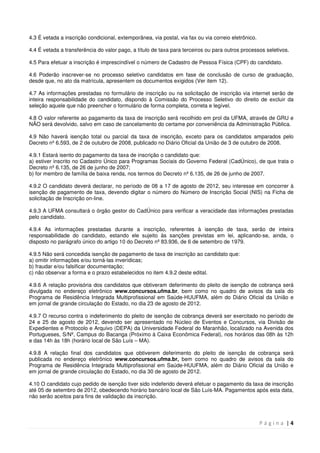 P á g i n a | 4
4.3 É vetada a inscrição condicional, extemporânea, via postal, via fax ou via correio eletrônico.
4.4 É vetada a transferência do valor pago, a título de taxa para terceiros ou para outros processos seletivos.
4.5 Para efetuar a inscrição é imprescindível o número de Cadastro de Pessoa Física (CPF) do candidato.
4.6 Poderão inscrever-se no processo seletivo candidatos em fase de conclusão de curso de graduação,
desde que, no ato da matrícula, apresentem os documentos exigidos (Ver item 12).
4.7 As informações prestadas no formulário de inscrição ou na solicitação de inscrição via internet serão de
inteira responsabilidade do candidato, dispondo à Comissão do Processo Seletivo do direito de excluir da
seleção aquele que não preencher o formulário de forma completa, correta e legível.
4.8 O valor referente ao pagamento da taxa de inscrição será recolhido em prol da UFMA, através de GRU e
NÃO será devolvido, salvo em caso de cancelamento do certame por conveniência da Administração Pública.
4.9 Não haverá isenção total ou parcial da taxa de inscrição, exceto para os candidatos amparados pelo
Decreto nº 6.593, de 2 de outubro de 2008, publicado no Diário Oficial da União de 3 de outubro de 2008.
4.9.1 Estará isento do pagamento da taxa de inscrição o candidato que:
a) estiver inscrito no Cadastro Único para Programas Sociais do Governo Federal (CadÚnico), de que trata o
Decreto nº 6.135, de 26 de junho de 2007;
b) for membro de família de baixa renda, nos termos do Decreto nº 6.135, de 26 de junho de 2007.
4.9.2 O candidato deverá declarar, no período de 08 a 17 de agosto de 2012, seu interesse em concorrer à
isenção de pagamento de taxa, devendo digitar o número do Número de Inscrição Social (NIS) na Ficha de
solicitação de Inscrição on-line.
4.9.3 A UFMA consultará o órgão gestor do CadÚnico para verificar a veracidade das informações prestadas
pelo candidato.
4.9.4 As informações prestadas durante a inscrição, referentes à isenção de taxa, serão de inteira
responsabilidade do candidato, estando ele sujeito às sanções previstas em lei, aplicando-se, ainda, o
disposto no parágrafo único do artigo 10 do Decreto nº 83.936, de 6 de setembro de 1979.
4.9.5 Não será concedida isenção de pagamento de taxa de inscrição ao candidato que:
a) omitir informações e/ou torná-las inverídicas;
b) fraudar e/ou falsificar documentação;
c) não observar a forma e o prazo estabelecidos no item 4.9.2 deste edital.
4.9.6 A relação provisória dos candidatos que obtiveram deferimento do pleito de isenção de cobrança será
divulgada no endereço eletrônico www.concursos.ufma.br, bem como no quadro de avisos da sala do
Programa de Residência Integrada Multiprofissional em Saúde-HUUFMA, além do Diário Oficial da União e
em jornal de grande circulação do Estado, no dia 23 de agosto de 2012.
4.9.7 O recurso contra o indeferimento do pleito de isenção de cobrança deverá ser exercitado no período de
24 e 25 de agosto de 2012, devendo ser apresentado no Núcleo de Eventos e Concursos, via Divisão de
Expedientes e Protocolo e Arquivo (DEPA) da Universidade Federal do Maranhão, localizado na Avenida dos
Portugueses, S/Nº, Campus do Bacanga (Próximo à Caixa Econômica Federal), nos horários das 08h às 12h
e das 14h às 18h (horário local de São Luís – MA).
4.9.8 A relação final dos candidatos que obtiverem deferimento do pleito de isenção de cobrança será
publicada no endereço eletrônico www.concursos.ufma.br, bem como no quadro de avisos da sala do
Programa de Residência Integrada Multiprofissional em Saúde-HUUFMA, além do Diário Oficial da União e
em jornal de grande circulação do Estado, no dia 30 de agosto de 2012.
4.10 O candidato cujo pedido de isenção tiver sido indeferido deverá efetuar o pagamento da taxa de inscrição
até 05 de setembro de 2012, obedecendo horário bancário local de São Luís-MA. Pagamentos após esta data,
não serão aceitos para fins de validação da inscrição.
 