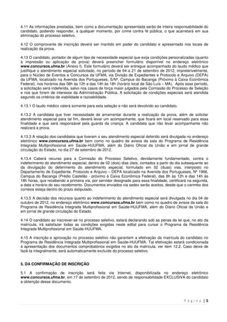 P á g i n a | 5
4.11 As informações prestadas, bem como a documentação apresentada serão de inteira responsabilidade do
candidato, podendo responder, a qualquer momento, por crime contra fé pública, o que acarretará em sua
eliminação do processo seletivo.
4.12 O comprovante de inscrição deverá ser mantido em poder do candidato e apresentado nos locais de
realização da prova.
4.13 O candidato, portador de algum tipo de necessidade especial que exija condições personalizadas (quanto
à impressão ou aplicação da prova) deverá preencher formulário disponível no endereço eletrônico
www.concursos.ufma.br (Anexo I). Este formulário deverá ser entregue acompanhado do laudo médico que
justifique o atendimento especial solicitado, no período de 04 a 21 de setembro de 2012, impreterivelmente,
para o Núcleo de Eventos e Concursos da UFMA, via Divisão de Expedientes e Protocolo e Arquivo (DEPA)
da UFMA, localizado na Avenida dos Portugueses, S/Nº, Campus do Bacanga (Próximo à Caixa Econômica
Federal), nos horários das 08h às 12h e das 14h às 18h (horário local de São Luís – MA). Após esse período,
a solicitação será indeferida, salvo nos casos de força maior julgados pela Comissão do Processo de Seleção
e nos que forem de interesse da Administração Pública. A solicitação de condições especiais será atendida
segundo os critérios de viabilidade e razoabilidade.
4.13.1 O laudo médico valerá somente para esta seleção e não será devolvido ao candidato.
4.13.2 A candidata que tiver necessidade de amamentar durante a realização da prova, além de solicitar
atendimento especial para tal fim, deverá levar um acompanhante, que ficará em local reservado para essa
finalidade e que será responsável pela guarda da criança. A candidata que não levar acompanhante não
realizará a prova.
4.13.3 A relação dos candidatos que tiveram o seu atendimento especial deferido será divulgada no endereço
eletrônico www.concursos.ufma.br bem como no quadro de avisos da sala do Programa de Residência
Integrada Multiprofissional em Saúde-HUUFMA, além do Diário Oficial da União e em jornal de grande
circulação do Estado, no dia 27 de setembro de 2012.
4.13.4 Caberá recurso para a Comissão do Processo Seletivo, devidamente fundamentado, contra o
indeferimento do atendimento especial, dentro de 02 (dois) dias úteis, contados a partir do dia subsequente ao
da divulgação do deferimento do atendimento especial, formulado em 02 (duas) vias, interposto no
Departamento de Expediente, Protocolo e Arquivo – DEPA localizado na Avenida dos Portugueses, Nº 1966,
Campus do Bacanga (Prédio Castelão - próximo à Caixa Econômica Federal), das 8h às 12h e das 14h às
18h horas, que recebendo a primeira via, por servidor designado para essa finalidade, certificará na segunda,
a data e horário do seu recebimento. Documentos enviados via sedex serão aceitos, desde que o carimbo dos
correios esteja dentro do prazo estipulado.
4.13.5 A decisão dos recursos quanto ao indeferimento do atendimento especial será divulgada no dia 04 de
outubro de 2012, no endereço eletrônico www.concursos.ufma.br bem como no quadro de avisos da sala do
Programa de Residência Integrada Multiprofissional em Saúde-HUUFMA, além do Diário Oficial da União e
em jornal de grande circulação do Estado.
4.14 O candidato ao inscrever-se no processo seletivo, estará declarando sob as penas da lei que, no ato da
matrícula, irá satisfazer todas as condições exigidas neste edital para cursar o Programa de Residência
Integrada Multiprofissional em Saúde-HUUFMA.
4.15 A inscrição e aprovação no processo seletivo não garantem a efetivação da matrícula do candidato no
Programa de Residência Integrada Multiprofissional em Saúde-HUUFMA. Tal efetivação estará condicionada
à apresentação dos documentos comprobatórios exigidos no ato da matrícula, ver item 12.2. Caso deixe de
fazê-Ia integralmente, será automaticamente excluído do processo seletivo.
5. DA CONFIRMAÇÃO DE INSCRIÇÃO
5.1 A confirmação de inscrição será feita via Internet, disponibilizada no endereço eletrônico
www.concursos.ufma.br, em 17 de setembro de 2012, sendo de responsabilidade EXCLUSIVA do candidato
a obtenção desse documento.
 