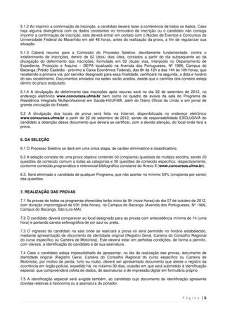 P á g i n a | 6
5.1.2 Ao imprimir a confirmação de inscrição, o candidato deverá fazer a conferência de todos os dados. Caso
haja alguma divergência com os dados constantes no formulário de inscrição ou o candidato não consiga
imprimir a confirmação de inscrição, este deverá entrar em contato com o Núcleo de Eventos e Concursos da
Universidade Federal do Maranhão em até 48 horas, antes da realização da prova, a fim de regularizar sua
situação.
5.1.3 Caberá recurso para a Comissão do Processo Seletivo, devidamente fundamentado, contra o
indeferimento de inscrições, dentro de 02 (dois) dias úteis, contados a partir do dia subsequente ao da
divulgação do deferimento das inscrições, formulado em 02 (duas) vias, interposto no Departamento de
Expediente, Protocolo e Arquivo – DEPA localizado na Avenida dos Portugueses, Nº 1966, Campus do
Bacanga (Prédio Castelão - próximo à Caixa Econômica Federal), das 8h às 12h e das 14h às 18h horas, que
recebendo a primeira via, por servidor designado para essa finalidade, certificará na segunda, a data e horário
do seu recebimento. Documentos enviados via sedex serão aceitos, desde que o carimbo dos correios esteja
dentro do prazo estipulado.
5.1.4 A divulgação do deferimento das inscrições após recurso será no dia 22 de setembro de 2012, no
endereço eletrônico www.concursos.ufma.br bem como no quadro de avisos da sala do Programa de
Residência Integrada Multiprofissional em Saúde-HUUFMA, além do Diário Oficial da União e em jornal de
grande circulação do Estado.
5.2 A divulgação dos locais de prova será feita via Internet, disponibilizada no endereço eletrônico
www.concursos.ufma.br a partir de 22 de setembro de 2012, sendo de responsabilidade EXCLUSIVA do
candidato a obtenção desse documento que deverá se certificar, com a devida atenção, do local onde fará a
prova.
6. DA SELEÇÃO
6.1 O Processo Seletivo se dará em uma única etapa, de caráter eliminatório e classificatório.
6.2 A seleção consiste de uma prova objetiva contendo 50 (cinqüenta) questões de múltipla escolha, sendo 20
questões de conteúdo comum a todas as categorias e 30 questões de conteúdo específico, respectivamente,
conforme conteúdo programático e referencial bibliográfico constante do Anexo II (www.concursos.ufma.br);
6.3. Será eliminado o candidato de qualquer Programa, que não acertar no mínimo 50% (cinqüenta por cento)
das questões.
7. REALIZAÇÃO DAS PROVAS
7.1 As provas de todos os programas oferecidos terão início às 9h (nove horas) do dia 07 de outubro de 2012,
com duração improrrogável de 03h (três horas), no Campus do Bacanga (Avenida dos Portugueses, Nº 1966,
Campus do Bacanga, São Luís-MA).
7.2 O candidato deverá comparecer ao local designado para as provas com antecedência mínima de 1h (uma
hora) e portando caneta esferográfica de cor azul ou preta.
7.3 O ingresso do candidato na sala onde se realizará a prova só será permitido no horário estabelecido,
mediante apresentação de documento de identidade original (Registro Geral, Carteira do Conselho Regional
do curso específico ou Carteira de Motorista). Este deverá estar em perfeitas condições, de forma a permitir,
com clareza, a identificação do candidato e de sua assinatura.
7.4 Caso o candidato esteja impossibilitado de apresentar, no dia da realização das provas, documento de
identidade original (Registro Geral, Carteira do Conselho Regional do curso específico ou Carteira de
Motorista), por motivo de perda, furto ou roubo, deverá ser apresentado documento que ateste o registro da
ocorrência em órgão policial, expedido há, no máximo 30 dias, ocasião em que será submetido à identificação
especial, que compreenderá coleta de dados, de assinaturas e de impressão digital em formulário próprio.
7.5 A identificação especial será exigida também, ao candidato cujo documento de identificação apresente
dúvidas relativas à fisionomia ou à assinatura do portador.
 