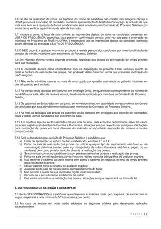 P á g i n a | 7
7.6 No dia da realização da prova, na hipótese do nome do candidato não constar nas listagens oficiais a
UFMA procederá a inclusão do candidato, mediante apresentação do boleto bancário pago. A inclusão de que
trata este item será realizada de forma condicional e será analisada pela Comissão do Processo Seletivo com
intuito de se verificar a pertinência da referida inscrição.
7.7 Iniciada a prova, o fiscal de sala colherá as impressões digitais de todos os candidatos presentes em
LISTA DE FREQUÊNCIA específica, para posterior confirmação pericial, uma vez que para a efetivação da
matrícula no Programa de RIMS-HUUFMA, é necessário que as impressões digitais do candidato aprovado
sejam idênticas às anexadas a LISTA DE FREQUÊNCIA.
7.8 O NEC poderá, a qualquer momento, proceder à revista pessoal dos candidatos por meio da utilização de
detector de metais, visando o bom andamento do Processo Seletivo.
7.9 Em hipótese alguma haverá segunda chamada, repetição das provas ou prorrogação do tempo previsto
para sua realização.
7.10 O candidato declara plena concordância com as disposições do presente Edital, inclusive quanto às
datas e horários de realização das provas, não podendo delas discordar, ainda que presentes motivação do
credo religioso.
7.11 Não serão admitidas rasuras ou mais de uma opção por questão assinalada no gabarito, hipótese em
que tal questão será anulada.
7.12 As provas serão lacradas em conjunto, em envelope único, em quantidade correspondente ao número de
candidatos por sala, além da reserva técnica, devidamente rubricado por membros da Comissão do Processo
Seletivo.
7.13 Os gabaritos serão lacrados em conjunto, em envelope único, em quantidade correspondente ao número
de candidatos por sala, devidamente rubricado por membros da Comissão do Processo Seletivo.
7.14 Ao final da aplicação das provas os gabaritos serão lacrados em envelopes que deverão ser rubricados,
pelos 2 (dois) últimos candidatos que estiverem na sala.
7.15 Em hipótese alguma serão realizadas provas fora do local, data e horário determinado, salvo em casos
especiais julgados pelo Núcleo de Eventos e Concursos, situações em que deverão ser entregues solicitações
para realização de prova em local diferente do indicado acompanhado exposição de motivos e laudos
comprobatórios.
7.16 Será automaticamente excluído do Processo Seletivo o candidato que:
a) Faltar ou apresentar-se após o horário estabelecido, ver itens 7.1 e 7.2;
b) Portar na sala de realização das provas ou utilizar qualquer tipo de equipamento eletrônico ou de
comunicação (telefone celular, palm top, computador de mão, calculadora eletrônica, pager, bip ou
similares) bem como protetor auricular durante a realização das provas;
c) Se comunicar com outro candidato ou com pessoas estranhas durante a realização das provas;
d) Portar na sala de realização das provas livros ou realizar consulta bibliográfica de qualquer espécie;
e) Não devolver o caderno da prova escrita bem como o caderno de resposta, no final do tempo previsto
para realização da prova;
f) Estiver usando boné ou chapéu de qualquer espécie;
g) Ausentar-se da sala de provas sem o acompanhamento do fiscal;
h) Não permitir a coleta de sua impressão digital, caso necessário;
i) Recusar-se a ser submetido ao detector de metal;
j) Que venha a tumultuar a realização das provas, situações em que responderá na forma da lei.
8. DO PROCESSO DE SELEÇÃO E DESEMPATE
8.1 Serão SELECIONADOS os candidatos que obtiverem as maiores notas, por programa, de acordo com as
vagas, respeitada a nota mínima de 50% (cinqüenta por cento).
8.2 No caso de empate em notas serão adotados os seguintes critérios para desempate, aplicados
sucessivamente:
 