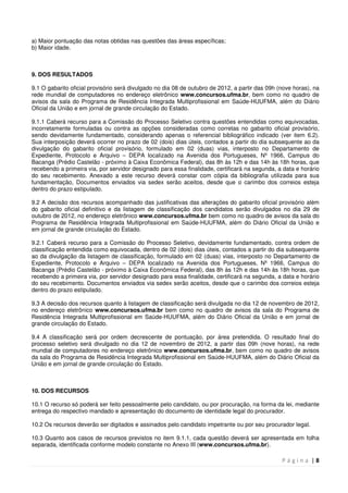 P á g i n a | 8
a) Maior pontuação das notas obtidas nas questões das áreas específicas;
b) Maior idade.
9. DOS RESULTADOS
9.1 O gabarito oficial provisório será divulgado no dia 08 de outubro de 2012, a partir das 09h (nove horas), na
rede mundial de computadores no endereço eletrônico www.concursos.ufma.br, bem como no quadro de
avisos da sala do Programa de Residência Integrada Multiprofissional em Saúde-HUUFMA, além do Diário
Oficial da União e em jornal de grande circulação do Estado.
9.1.1 Caberá recurso para a Comissão do Processo Seletivo contra questões entendidas como equivocadas,
incorretamente formuladas ou contra as opções consideradas como corretas no gabarito oficial provisório,
sendo devidamente fundamentado, considerando apenas o referencial bibliográfico indicado (ver item 6.2).
Sua interposição deverá ocorrer no prazo de 02 (dois) dias úteis, contados a partir do dia subsequente ao da
divulgação do gabarito oficial provisório, formulado em 02 (duas) vias, interposto no Departamento de
Expediente, Protocolo e Arquivo – DEPA localizado na Avenida dos Portugueses, Nº 1966, Campus do
Bacanga (Prédio Castelão - próximo à Caixa Econômica Federal), das 8h às 12h e das 14h às 18h horas, que
recebendo a primeira via, por servidor designado para essa finalidade, certificará na segunda, a data e horário
do seu recebimento. Anexado a este recurso deverá constar com cópia da bibliografia utilizada para sua
fundamentação, Documentos enviados via sedex serão aceitos, desde que o carimbo dos correios esteja
dentro do prazo estipulado.
9.2 A decisão dos recursos acompanhado das justificativas das alterações do gabarito oficial provisório além
do gabarito oficial definitivo e da listagem de classificação dos candidatos serão divulgados no dia 29 de
outubro de 2012, no endereço eletrônico www.concursos.ufma.br bem como no quadro de avisos da sala do
Programa de Residência Integrada Multiprofissional em Saúde-HUUFMA, além do Diário Oficial da União e
em jornal de grande circulação do Estado.
9.2.1 Caberá recurso para a Comissão do Processo Seletivo, devidamente fundamentado, contra ordem de
classificação entendida como equivocada, dentro de 02 (dois) dias úteis, contados a partir do dia subsequente
ao da divulgação da listagem de classificação, formulado em 02 (duas) vias, interposto no Departamento de
Expediente, Protocolo e Arquivo – DEPA localizado na Avenida dos Portugueses, Nº 1966, Campus do
Bacanga (Prédio Castelão - próximo à Caixa Econômica Federal), das 8h às 12h e das 14h às 18h horas, que
recebendo a primeira via, por servidor designado para essa finalidade, certificará na segunda, a data e horário
do seu recebimento. Documentos enviados via sedex serão aceitos, desde que o carimbo dos correios esteja
dentro do prazo estipulado.
9.3 A decisão dos recursos quanto à listagem de classificação será divulgada no dia 12 de novembro de 2012,
no endereço eletrônico www.concursos.ufma.br bem como no quadro de avisos da sala do Programa de
Residência Integrada Multiprofissional em Saúde-HUUFMA, além do Diário Oficial da União e em jornal de
grande circulação do Estado.
9.4 A classificação será por ordem decrescente de pontuação, por área pretendida. O resultado final do
processo seletivo será divulgado no dia 12 de novembro de 2012, a partir das 09h (nove horas), na rede
mundial de computadores no endereço eletrônico www.concursos.ufma.br, bem como no quadro de avisos
da sala do Programa de Residência Integrada Multiprofissional em Saúde-HUUFMA, além do Diário Oficial da
União e em jornal de grande circulação do Estado.
10. DOS RECURSOS
10.1 O recurso só poderá ser feito pessoalmente pelo candidato, ou por procuração, na forma da lei, mediante
entrega do respectivo mandado e apresentação do documento de identidade legal do procurador.
10.2 Os recursos deverão ser digitados e assinados pelo candidato impetrante ou por seu procurador legal.
10.3 Quanto aos casos de recursos previstos no item 9.1.1, cada questão deverá ser apresentada em folha
separada, identificada conforme modelo constante no Anexo III (www.concursos.ufma.br).
 