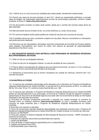 P á g i n a | 9
10.3.1 Admitir-se-á um único recurso por candidato para cada questão, devidamente fundamentado.
10.4 Quanto aos casos de recursos previstos no item 9.2.1, deverá ser apresentada justificativa e anexada
cópia da listagem de classificação especificamente da área de concentração pretendida, conforme modelo
constante no Anexo IV (www.concursos.ufma.br).
10.5 Os documentos enviados via sedex serão aceitos, desde que o carimbo dos Correios esteja dentro da
data estipulada.
10.6 Não será aceito recurso enviado via fax, via correio eletrônico ou, ainda, fora do prazo.
10.7 Em nenhuma hipótese serão aceitos pedidos de revisão de recursos e/ou recursos de recursos.
10.8 O candidato deverá ser claro, consistente e objetivo em seu pleito. Recurso inconsistente ou intempestivo
será preliminarmente indeferido.
10.9 Recursos cujo teor desrespeite a idoneidade moral dos componentes da Comissão do Processo Seletivo
serão julgados improcedentes, sem exame do mérito, sem prejuízo de apuração de responsabilidades
daqueles que Ihes deram causa.
11. DOS REQUISITOS BÁSICOS PARA MATRÍCULA NOS PROGRAMAS DE RESIDÊNCIA INTEGRADA
MULTIPROFISSIONAL EM SAÚDE
11.1 Estar em dia com as obrigações eleitorais.
11.2. Estar em dia com as obrigações militares, no caso de candidato do sexo masculino.
11.3 Possuir diploma de graduação da categoria para qual estará concorrendo, ver itens 2.1 e 4.6, emitido por
Instituição de Ensino reconhecida pelo Ministério da Educação.
11.4 Apresentar os documentos que se fizerem necessários por ocasião da matrícula, conforme item 12.2,
sub-itens de a até f.
12 DA MATRÍCULA E POSSE
12.1 A matrícula dos candidatos selecionados serão efetuadas junto à Secretaria do Programa de Residência
Integrada Multiprofissional em Saúde-HUUFMA, no período de 04 a 08 de fevereiro de 2013, no horário das
08h às 12h e das 14h às 17h, conforme horário local de São Luís - MA.
12.2 A matrícula para admissão no Programa de Residência Integrada Multiprofissional em Saúde-HUUFMA
poderá ser feita pessoalmente ou por procuração, na forma da lei, mediante entrega do respectivo mandado e
apresentação do documento de identidade legal do procurador além do fornecimento de todas as informações
solicitadas e dos seguintes documentos:
a) Formulário de Inscrição corretamente preenchido e assinado (em modelo fornecido no momento da
inscrição online no endereço eletrônico www.concursos.ufma.br) no qual o candidato formalizou para
concorrer às vagas existentes para o Programa de Residência Integrada Multiprofissional em Saúde-
HUUFMA;
b) Duas fotos 3x4 (recentes e coloridas);
c) Termo de compromisso assinado atestando disponibilidade para dedicação exclusiva para o Programa de
Residência Integrada Multiprofissional em Saúde-HUUFMA (em modelo fornecido no momento da matrícula);
d) Número do PIS/PASEP;
e) Ficha para cadastro no Sistema Integrado de Administração de Recursos Humanos – SIAPE (fornecido no
momento da matrícula);
f) Fotocópia dos seguintes documentos acompanhados dos originais:
1. Carteira de Identidade;
2. Título de Eleitor e comprovação de regularidade junto à Justiça Eleitoral;
3. Cadastro de Pessoa Física (CPF);
4. Certificado Militar (sexo masculino);
 