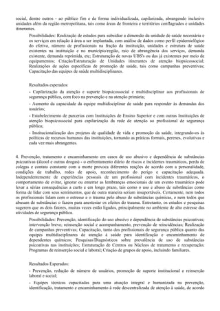 social, dentre outros - ao público fim e de forma individualizada, capilarizada, abrangendo inclusive
unidades além da região metropolitana, tais como áreas de fronteira e territórios conflagrados e unidades
itinerantes.
       Possibilidades: Realização de estudos para subsidiar a dimensão da unidade de saúde necessária e
       os serviços em relação à área a ser implantada, com análise de dados como perfil epidemiológico
       do efetivo, número de profissionais na fração da instituição, unidades e estrutura de saúde
       existentes na instituição e no município/região, raio de abrangência dos serviços, demanda
       existente, demanda reprimida, etc; Estruturação de novas UBS's ou das já existentes por meio de
       equipamentos; Criação/Estruturação de Unidades itinerantes de atenção biopsicossocial;
       Realizações de ações específicas de promoção de saúde, tais como campanhas preventivas;
       Capacitação das equipes de saúde multidisciplinares.


       Resultados esperados:
       - Capilarização da atenção e suporte biopsicossocial e multidisciplinar aos profissionais de
       segurança pública, com foco na prevenção e na atenção primária;
       - Aumento da capacidade da equipe multidisciplinar de saúde para responder às demandas dos
       usuários;
       - Estabelecimento de parcerias com Instituições de Ensino Superior e com outras Instituições de
       atenção biopsicossocial para capilarização da rede de atenção ao profissional de segurança
       pública;
       - Institucionalização dos projetos de qualidade de vida e promoção da saúde, integrando-os às
       políticas de recursos humanos das instituições, tornando as práticas formais, perenes, evolutivas e
       cada vez mais abrangentes.


4. Prevenção, tratamento e encaminhamento em casos de uso abusivo e dependência de substâncias
psicoativas (álcool e outras drogas) - o enfrentamento diário de riscos e incidentes traumáticos, perda de
colegas e contato constante com a morte provoca diferentes reações de acordo com a personalidade,
condições de trabalho, redes de apoio, reconhecimento do perigo e capacitação adequada.
Independentemente de experiências pessoais de um profissional com incidentes traumáticos, o
comportamento de evitar, ignorar ou enterrar as lembranças emocionais de um evento traumático pode
levar a sérias consequências a curto e em longo prazo, tais como o uso e abuso de substâncias como
forma de lidar com seus sentimentos, que de outra maneira seriam insuportáveis. Certamente, nem todos
os profissionais lidam com o estresse e o trauma pelo abuso de substâncias químicas, e nem todos que
abusam de substâncias o fazem para anestesiar os efeitos do trauma. Entretanto, os estudos e pesquisas
sugerem que os dois fatores, muitas vezes estão ligados, principalmente no ambiente de alto estresse das
atividades de segurança pública.
       Possibilidades: Prevenção, identificação do uso abusivo e dependência de substâncias psicoativas;
       intervenção breve; reinserção social e acompanhamento, prevenção de reincidências; Realização
       de campanhas preventivas; Capacitação, tanto dos profissionais de segurança pública quanto das
       equipes multidisciplinares de atenção à saúde para identificação e encaminhamento de
       dependentes químicos; Pesquisas/Diagnósticos sobre prevalência de uso de substâncias
       psicoativas nas instituições; Estruturação de Centros ou Núcleos de tratamento e recuperação;
       Programas de reinserção social e laboral; Criação de grupos de apoio, incluindo familiares.


       Resultados Esperados:
       - Prevenção, redução de número de usuários, promoção de suporte institucional e reinserção
       laboral e social;
       - Equipes técnicas capacitadas para uma atuação integral e humanizada na prevenção,
       identificação, tratamento e encaminhamento à rede descentralizada de atenção à saúde, de acordo
 
