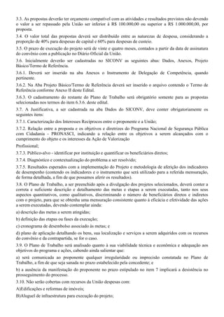 3.3. As propostas deverão ter orçamento compatível com as atividades e resultados previstos não devendo
o valor a ser repassado pela União ser inferior à R$ 100.000,00 ou superior a R$ 1.000.000,00, por
proposta.
3.4. O valor total das propostas deverá ser distribuído entre as naturezas de despesa, considerando a
proporção de 40% para despesas de capital e 60% para despesas de custeio.
3.5. O prazo de execução do projeto será de vinte e quatro meses, contados a partir da data de assinatura
do convênio com a publicação no Diário Oficial da União.
3.6. Inicialmente deverão ser cadastradas no SICONV as seguintes abas: Dados, Anexos, Projeto
Básico/Termo de Referência.
3.6.1. Deverá ser inserido na aba Anexos o Instrumento de Delegação de Competência, quando
pertinente.
3.6.2. Na Aba Projeto Básico/Termo de Referência deverá ser inserido o arquivo contendo o Termo de
Referência conforme Anexo II deste Edital.
3.6.3. O cadastramento do restante do Plano de Trabalho será obrigatório somente para as propostas
selecionadas nos termos do item 6.3.6. deste edital.
3.7. A Justificativa, a ser cadastrada na aba Dados do SICONV, deve conter obrigatoriamente os
seguintes itens:
3.7.1. Caracterização dos Interesses Recíprocos entre o proponente e a União;
3.7.2. Relação entre a proposta e os objetivos e diretrizes do Programa Nacional de Segurança Pública
com Cidadania - PRONASCI, indicando a relação entre os objetivos a serem alcançados com o
cumprimento do objeto e os interesses da Ação de Valorização
Profissional;
3.7.3. Público-alvo - identificar por instituição e quantificar os beneficiários diretos;
3.7.4. Diagnóstico e contextualização do problema a ser resolvido;
3.7.5. Resultados esperados com a implementação do Projeto e metodologia de aferição dos indicadores
de desempenho (contendo os indicadores e o instrumento que será utilizado para a referida mensuração,
de forma detalhada, a fim de que possamos aferir os resultados).
3.8. O Plano de Trabalho, a ser preenchido após a divulgação dos projetos selecionados, deverá conter a
correta e suficiente descrição e detalhamento das metas e etapas a serem executadas, tanto nos seus
aspectos quantitativos, como qualitativos, discriminando o número de beneficiários diretos e indiretos
com o projeto, para que se obtenha uma mensuração consistente quanto à eficácia e efetividade das ações
a serem executadas, devendo contemplar ainda:
a) descrição das metas a serem atingidas;
b) definição das etapas ou fases da execução;
c) cronograma de desembolso associado às metas; e
d) plano de aplicação detalhando os bens, sua localização e serviços a serem adquiridos com os recursos
do convênio e da contrapartida, se for o caso.
3.9. O Plano de Trabalho será analisado quanto à sua viabilidade técnica e econômica e adequação aos
objetivos do programa e ações, cabendo ainda salientar que:
a) será comunicada ao proponente qualquer irregularidade ou imprecisão constatada no Plano de
Trabalho, a fim de que seja sanada no prazo estabelecido pela concedente; e
b) a ausência da manifestação do proponente no prazo estipulado no item 7 implicará a desistência no
prosseguimento do processo.
3.10. Não serão cobertas com recursos da União despesas com:
A)Edificações e reformas de imóveis;
B)Aluguel de infraestrutura para execução do projeto;
 