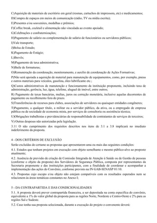 C)Aquisição de materiais de escritório em geral (resmas, cartuchos de impressora, etc) e medicamentos;
D)Compra de espaços em meios de comunicação (rádio, TV ou mídia escrita);
E)Presentes e/ou souvenires, medalhas e prêmios;
F)Coffee break, cocktail e alimentação não vinculada ao evento apoiado;
G)Celebrações e confraternizações;
H)Pagamento de salário ou complementação de salário de funcionários ou servidores públicos;
I)Vale transporte;
J)Bolsa de Estudo;
K)Pagamento de Estágio;
L)Brevês;
M)Pagamento de taxa administrativa;
N)Baile de formaturas;
O)Remuneração da coordenação, monitoramento, e auxílio de coordenação de Ações Formativas;
P)Não será apoiada a aquisição de material para manutenção de equipamentos, como, por exemplo, pneus
e outros materiais para veículos, gasolina, óleo lubrificante etc.;
Q)Custos administrativos de manutenção e funcionamento da instituição proponente, incluindo taxa de
administração, gerência, luz, água, telefone, aluguel de imóvel, entre outros;
R) Pagamento de taxas bancárias, multas, juros ou correção monetária, inclusive aquelas decorrentes de
pagamento ou recolhimento fora do prazo.
S)Transferências de recursos para clubes, associações de servidores ou quaisquer entidades congêneres;
T)Pagamento, a qualquer título, a militar ou a servidor público, da ativa, ou a empregado de empresa
pública ou de sociedade de economia mista, por serviços de consultoria ou assistência técnica;
U)Obrigações trabalhistas e previdenciárias de responsabilidade de contratantes de serviços de terceiros;
V) Outras despesas não autorizadas pela legislação.
3.11 O não cumprimento dos requisitos descritos nos itens de 3.1 a 3.8 implicará no imediato
indeferimento da proposta.


4 - DOS CRITÉRIOS DE EXCLUSÃO
Serão excluídas do certame as propostas que apresentarem uma ou mais das seguintes condições:
4.1. Estados que tenham projetos em execução com objeto semelhante e mesmo público-alvo ao proposto
atualmente;
4.2. Ausência de previsão de criação de Comissão Integrada de Atenção à Saúde ou de Gestão de pessoas
(conforme o objeto da proposta) dos Servidores de Segurança Pública, composta por representantes da
Secretaria proponente e das instituições participantes, com a finalidade de coordenar e acompanhar a
implementação das ações do Convênio, conforme previsto na IN GAB-SENASP 01/10.
4.3. Propostas cujo escopo e/ou objeto não estejam compatíveis com os resultados esperados nem se
relacionem às áreas temáticas constantes no Anexo I;


5 - DA CONTRAPARTIDA E DAS CONDICIONALIDADES
5.1. A proposta deverá prever contrapartida financeira, a ser depositada na conta específica do convênio,
equivalente a 1% do valor global da proposta para as regiões Norte, Nordeste e Centro-Oeste e 2% para as
regiões Sul e Sudeste.
5.2. Caso tenha sua proposta selecionada, durante a execução do projeto o convenente deverá:
 