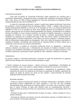 ANEXO I
               ÁREAS TEMÁTICAS PARA APRESENTAÇÃO DAS PROPOSTAS


CONTEXTUALIZAÇÃO
        Como parte da política de Valorização Profissional, órgão responsável por contribuir para a
qualificação, padronização e integração das ações executadas pelas instituições de segurança pública de
todo o país, iniciou em 2008 o Projeto Qualidade de Vida para profissionais de Segurança Pública,
institucionalizado por meio da IN GAB/MJ 01/10.
        As ações de valorização profissional e atenção à saúde desta categoria profissional, fazem parte
dos princípios e metas do Sistema Único de Segurança Pública - SUSP - e também estão previstas na
Portaria Interministerial SDH/MJ no- 02/10, de 15 de dezembro de 2010, e na Portaria Interministerial
SDH/MJ no 4.226, de 31 de dezembro de 2010. Essas medidas decorrem da necessidade de se prover
atenção e apoio para que tais servidores possam desempenhar suas funções, considerando-se as condições
adversas de trabalho, os riscos inerentes à profissão, as jornadas de trabalho extenuantes e a pressão da
sociedade por eficiência. Já as situações concretas de perigo e confronto desencadeiam alterações
fisiológicas no organismo que se prepara para reagir. Todos estes fatores expõem os profissionais de
segurança pública a doenças ocupacionais, a altos índices de estresse, desgastes e sofrimento psíquico,
além de influenciarem negativamente seu desempenho. Além disso, dados de pesquisas relacionadas às
condições de trabalho e mortalidade entre profissionais de segurança pública no Brasil, indicam que a
vitimização, como um todo, tem crescido constantemente.
       Dessa forma, as medidas de valorização profissional devem ser abrangentes e oportunizar
melhores condições emocionais para o enfrentamento das situações de trabalho, tornando-os menos
susceptíveis aos problemas relacionados à pressão profissional e aos riscos constantes inerentes às suas
atividades, objetivando a promoção da saúde, qualidade de vida e cidadania e redução da vitimização.


TEMÁTICAS
Os projetos voltados à valorização profissional e promoção da saúde dos profissionais de segurança
pública deverão abranger uma ou mais das temáticas propostas a seguir:


1. Gestão estratégica de recursos humanos - objetiva favorecer a adaptabilidade e flexibilidade das
pessoas às mudanças, atrair e reter talentos, e atingir melhores resultados por meio de seus servidores.
       Possibilidades: elaboração de perfis profissiográficos e mapeamento de competências; análise
       ergonômica dos postos com proposta de intervenção na organização do trabalho; capacitação das
       equipes de gestão de pessoas nos temas da área (seleção e desenvolvimento de pessoal);
       preparação profissional para inatividade.


       Resultados esperados:
       - Rotinas de seleção de pessoal para entrada na instituição normatizadas e planejadas conforme
       documentos técnicos estabelecidos por meios científicos e com base nas reais atividades
       desempenhadas pelos profissionais de segurança pública e de acordo com os requisitos exigidos
       para os cargos; Produção de dados para subsidiar ações de acompanhamento funcional e
       desenvolvimento de pessoal com base nas características necessárias ao desempenho efetivo dos
       cargos;
       - Produção de dados para o estabelecimento de planos de cargos e salários compatíveis com as
       funções realizadas;
       - Promoção de ambiente com menores riscos de adoecimentos inerentes à atividade laboral, por
       meio da análise e intervenção ergonômica;
 