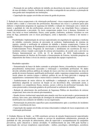 - Promoção de um melhor ambiente de trabalho em decorrência da maior clareza ao profissional
       de suas atividades e funções, facilitando ao indivíduo a autogestão de sua carreira e a promoção de
       uma gestão mais transparente nas instituições;
       - Capacitação das equipes envolvidas em temas de gestão de pessoas.


2. Redução de riscos ocupacionais e de vitimização profissional - riscos ocupacionais são os perigos que
incidem sobre a saúde e o bem-estar dos profissionais. Reconhecer tais riscos é o primeiro passo para
elaborar e implementar programas de segurança do trabalho e redução de vitimização com o intuito de
manter a qualidade de vida dos profissionais, preservar sua vida e sua integridade física e psíquica,
visando prioritariamente a prevenção. Os riscos ocupacionais podem levar a doenças, ferimentos ou
morte. Isso inclui os riscos ambientais, físicos, como quedas, confrontos, acidentes veiculares ou com
armas de fogo, juntamente com os riscos psicológicos, como a depressão, o estresse e até mesmo o
suicídio.
       Possibilidades: Implementação de serviços especializados em engenharia de segurança e medicina
       do trabalho; comissões internas de prevenção de acidentes; Implementação de sistemas de
       registro, controle e notificação de acidentes de trabalho e doenças ocupacionais; Centros de
       Reabilitação e Programas de Readaptação em decorrência de acidentes de trabalho; Programas de
       Condicionamento Físico; Programas de intervenção e atendimento em ocorrências de risco e
       incidentes críticos visando a prevenção do estresse pós-traumático, de acordo com o previsto na
       Portaria Interministerial no- 4.226, de 31 de dezembro de 2010; Implementação ou
       Aperfeiçoamento de Núcleos de Prevenção e Gerenciamento de Estresse, incluindo pesquisas de
       mapeamento das fontes e níveis de estresse e capacitação das equipes responsáveis;


       Resultados esperados:
       - Sistematização de banco de dados contendo os principais fatores, circunstâncias, mecanismos e
       procedimentos institucionais associados à vitimização e mortalidade profissional. Os dados
       deverão subsidiar políticas públicas de redução de riscos com foco em intervenções nas áreas de
       gestão de recursos humanos, qualificação profissional, saúde e segurança ocupacionais, assistência
       social, planos de carreira (cargos e salários), política de uso da força (provisão e emprego de
       equipamentos e armamentos letais e menos letais) e controle e responsabilização;
       - Estabelecimento de meios efetivos de reabilitação e readaptação ao trabalho nos casos de
       deficiência adquirida no exercício da função ou em decorrência dela, valorizando assim, a
       capacidade e as competências físicas, mentais, sociais e afetivas do profissional lesionado, bem
       como promovendo a reinserção gradativa do profissional no ambiente de trabalho;
       - Redução de adoecimento dos profissionais de Segurança Pública em decorrência do estresse
       ocupacional, bem como do estresse pós-traumático;
       - Quadro técnico institucional capacitado para atuação com foco na prevenção e gerenciamento de
       estresse, bem como, para elaboração de estratégias de enfrentamento abrangendo a proposição de
       modificações nas condições de trabalho e na sua organização;
       - Normatização de protocolos específicos para encaminhamentos após a ocorrência de incidentes
       críticos e ocorrências de risco;
       - Capacitação das equipes envolvidas em temas relacionados à redução de riscos ocupacionais e de
       vitimização profissional.


3. Unidades Básicas de Saúde - as UBS constituem serviços de atenção biopsicossocial especializados
que atuam de forma descentralizada, visando os serviços de atendimento ambulatoriais, promoção de
qualidade de vida, prevenção de adoecimentos, além da supervisão e acompanhamento de campanhas
preventivas, ações educativas e demais atividades. O estabelecimento de uma UBS pode facilitar a
aproximação dos serviços terapêuticos especializados - médico, psicológico, odontológico, assistência
 