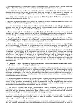 8.3. Os candidatos deverão proceder à entrega dos Títulos/Experiência Profissional, após o término das Provas
Objetiva e Discursiva, realizadas no Turno da Tarde, conforme previsto no Cronograma do Anexo I.
8.4. As cópias dos títulos, devidamente autenticadas, deverão ser acondicionadas pelo candidato dentro de
envelope tamanho ofício, identificado por formulário preenchido e colado na parte externa do envelope, cujo
modelo se encontra no Anexo V deste Edital e que estará disponível no sítio eletrônico www.ceperj.rj.gov.br.
8.4.1. Não serão pontuados, sob qualquer pretexto, os Títulos/Experiência Profissional apresentados em
desacordo com o previsto no subitem 8.4.
8.5. A prestação de falsa declaração ou de declaração inexata que configure má-fé importará em insubsistência da
inscrição, nulidade da habilitação e perda dos direitos concorrentes.
8.6. A não apresentação de títulos e/ou experiência profissional importará na não atribuição de pontos ao
candidato nesta fase do concurso público. Nesse caso, o candidato será pontuado apenas pelos resultados
obtidos nas provas objetiva e discursiva da Primeira Etapa do certame.
8.7. Para a comprovação da conclusão de cursos de Pós-Graduação Stricto Sensu em nível de Doutorado ou de
Mestrado, será aceito o diploma registrado ou certidão de conclusão, acompanhada do histórico escolar, expedido
por instituição cujo curso seja devidamente reconhecido pela CAPES/MEC ou com validade no Brasil.
8.8. Os diplomas de Doutorado e Mestrado expedidos por universidades estrangeiras deverão estar revalidados
por universidades públicas, nos termos do artigo 48, §§ 2º e 3º da Lei de Diretrizes e Bases da Educação Nacional
(Lei nº 9.394/96), sob pena de não serem considerados para efeito de pontuação.
8.9. Para receber a pontuação relativa aos cursos de Pós-Graduação Lato Sensu em nível de Especialização
serão aceitos somente o certificado ou certidão expedido por instituição reconhecida, no qual conste a carga
horária mínima de 360 (trezentas e sessenta) horas, conforme as normas do Conselho Nacional de Educação.
8.10. A comprovação de experiência profissional será feita mediante apresentação do Certificado de Conclusão de
Escolaridade – Nível Superior e de documento que comprove a experiência do candidato na instituição
empregadora (cópia de CTPS comprovando o exercício do cargo de nível superior ou certidão de tempo de
serviço com o cargo exercido no período), ou na instituição contratante (cópia de contrato de prestação de
serviços nas áreas de Economia do Setor Público, Planejamento e Orçamento Públicos, Finanças Públicas,
Administração Pública, Gestão Pública e Políticas Públicas, no caso de autônomo, acompanhada de declaração
ou atestado de capacidade técnica expedida pelo órgão ou empresa, com indicação das atividades
desempenhadas).
8.10.1. Visando a correta contagem do tempo de experiência, os documentos elencados no item anterior
deverão indicar o início e o fim do período trabalhado.
8.11. Os atestados de capacidade técnica, expedidos por instituições públicas ou privadas, devem ser assinados
por representante devidamente autorizado da instituição contratante dos serviços, com firma reconhecida (quando
não se tratar de órgão público), que comprove o tempo (início e fim) e a experiência apresentados. O atestado de
capacidade técnica deverá trazer indicação clara e legível do cargo e nome do representante da empresa que o
assina, bem como referência, para eventual consulta, incluindo nome, número de telefone e endereço eletrônico
do representante legal do contratante.
8.12. A declaração, expedida por instituição pública ou privada, deve ser assinada por representante devidamente
autorizado da instituição, com firma reconhecida (quando não se tratar de órgão público), comprovando o tempo
(início e fim) e a experiência apresentados. A declaração deverá trazer indicação clara e legível do cargo e nome
do representante da empresa que o assina, bem como referência, para eventual consulta, incluindo nome, número
de telefone e endereço eletrônico do representante legal do contratante.
8.13. Os atestados de capacidade técnica e as declarações deverão apresentar, no mínimo, as seguintes
informações: razão social do emitente; identificação completa do profissional beneficiado; descrição do cargo
exercido e principais atividades desenvolvidas; local e período (início e fim) de realização das atividades;
assinatura e identificação do emitente (nome completo legível, cargo e função).
8.14. O candidato deverá apresentar, juntamente com a documentação de comprovação da experiência
profissional, declaração assinada, conforme modelo do Anexo VI, atestando a autenticidade e veracidade da
documentação e das informações apresentadas.
8.15. A comprovação de experiência profissional, em caso de candidato que tenha prestado serviços no exterior,
será feita mediante apresentação de cópia de declaração do órgão ou empresa ou de certidão de tempo de

 