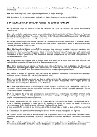 serviço. Esses documentos somente serão considerados quanto traduzidos para a Língua Portuguesa por tradutor
juramentado.
8.16. Não será computado, como experiência profissional, o tempo de estágio.
8.17. A avaliação dos documentos será realizada por Banca Examinadora indicada pela CEPERJ.

9. DA SEGUNDA ETAPA DO CONCURSO PÚBLICO - DO CURSO DE FORMAÇÃO

9.1. A Segunda Etapa do concurso público se constituirá de Curso de Formação, de caráter eliminatório e
classificatório.
9.1.1. O Curso de Formação estará sob a responsabilidade da Escola de Gestão e Políticas Públicas da Fundação
Centro Estadual de Estatísticas, Pesquisas e Formação de Servidores Públicos do Rio de Janeiro – CEPERJ, com
previsão de início estabelecido no cronograma – Anexo I.
9.2. Serão convocados para o Curso de Formação os candidatos habilitados e classificados na Primeira Etapa do
certame, dentro do número de vagas estabelecidas para o cargo, constante do Anexo II, sendo vedada nova
convocação depois de iniciado o curso.
9.2.1. Não havendo candidatos com deficiência aprovados para preencher as vagas reservadas a pessoas com
deficiência no Curso de Formação, assim como não havendo candidatos negros ou índios aprovados para
preencher as vagas reservadas a negros ou índios na segunda etapa do certame, essas vagas passarão à ampla
concorrência e serão preenchidas com obediência à ordem classificatória da lista geral correspondente ao
resultado da Primeira Etapa.
9.3. Os candidatos convocados para o referido curso terão prazo de 2 (dois) dias úteis para confirmar sua
participação e apresentar, obrigatoriamente, a documentação exigida.
9.3.1. Serão desclassificados aqueles candidatos que não confirmarem a sua participação, ou deixarem de
apresentar a documentação exigida, sendo convocados por ordem de classificação na Primeira Etapa, tantos
quantos forem necessários para o preenchimento do número total de vagas disponibilizadas.
9.4. Durante o Curso de Formação, será concedida ao candidato matriculado bolsa-auxílio por dedicação
exclusiva, correspondente a R$ 1.050,00 (mil e cinquenta reais).
9.4.1. A percepção da bolsa-auxílio de que trata o subitem anterior não configura relação empregatícia com o
Estado do Rio de Janeiro e sobre ela não incidirão os descontos relacionados com o regime próprio de
previdência do servidor público do Estado do Rio de Janeiro.
9.4.2. O servidor ou empregado da Administração Pública direta ou indireta do Poder Executivo do Estado do Rio
de Janeiro, quando convocado para participar do Curso de Formação, poderá optar pela percepção da sua
remuneração ou pela bolsa-auxílio.
9.4.3. Na hipótese de opção pela percepção da sua remuneração, contemplada no subitem anterior, serão
assegurados ao servidor, enquanto perdurar o curso, todos os direitos e vantagens do cargo ou emprego de
origem, como se em efetivo exercício estivesse.
9.5. Haverá ressarcimento do valor atualizado da bolsa-auxílio ao Estado do Rio de Janeiro, nos seguintes casos:
a) se o candidato abandonar o curso, exceto se o abandono se der por motivo de saúde, devidamente
comprovado pelo órgão oficial de perícia médica do Estado do Rio de Janeiro;
b) se o candidato for nomeado e não tomar posse dentro do prazo legal no cargo ao qual concorreu, conforme o
caso;
c) se o candidato não permanecer na carreira pelo período mínimo de dois anos após o seu ingresso.
9.6. A carga horária do Curso de Formação será de 88 (oitenta e oito) horas, para ambos os cargos, sendo
ministradas as seguintes disciplinas: Orçamento, Planejamento, Logística, Gestão do Patrimônio e Gestão de
Pessoas.
9.6.1. O Curso de Formação será realizado, preferencialmente, de segunda a sexta-feira, de 9 às 18h. Em caso de
necessidade, as atividades curriculares e avaliações poderão ser aplicadas nos fins de semana e/ou feriados.

 