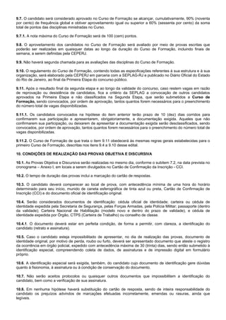 9.7. O candidato será considerado aprovado no Curso de Formação se alcançar, cumulativamente, 90% (noventa
por cento) de frequência global e obtiver aproveitamento igual ou superior a 60% (sessenta por cento) da soma
total de pontos das disciplinas ministradas no Curso.
9.7.1. A nota máxima do Curso de Formação será de 100 (cem) pontos.
9.8. O aproveitamento dos candidatos no Curso de Formação será avaliado por meio de provas escritas que
poderão ser realizadas em quaisquer datas ao longo da duração do Curso de Formação, incluindo finais de
semana, a serem definidas pela CEPERJ.
9.9. Não haverá segunda chamada para as avaliações das disciplinas do Curso de Formação.
9.10. O regulamento do Curso de Formação, contendo todas as especificações referentes à sua estrutura e à sua
organização, será elaborado pela CEPERJ em parceria com a SEPLAG-RJ e publicado no Diário Oficial do Estado
do Rio de Janeiro, ao final da Primeira Etapa do concurso público.
9.11. Após o resultado final da segunda etapa e ao longo da validade do concurso, caso restem vagas em razão
de reprovação ou desistência de candidatos, fica a critério da SEPLAG a convocação de outros candidatos
aprovados na Primeira Etapa e não classificados na Segunda Etapa, que serão submetidos a Curso de
Formação, sendo convocados, por ordem de aprovação, tantos quantos forem necessários para o preenchimento
do número total de vagas disponibilizadas.
9.11.1. Os candidatos convocados na hipótese do item anterior terão prazo de 10 (dez) dias corridos para
confirmarem sua participação e apresentarem, obrigatoriamente, a documentação exigida. Aqueles que não
confirmarem sua participação, ou deixarem de apresentar a documentação exigida serão desclassificados, sendo
convocados, por ordem de aprovação, tantos quantos forem necessários para o preenchimento do número total de
vagas disponibilizadas.
9.11.2. O Curso de Formação de que trata o item 9.11 obedecerá às mesmas regras gerais estabelecidas para o
primeiro Curso de Formação, descritas nos itens 9.4 a 9.10 desse edital.
10. CONDIÇÕES DE REALIZAÇÃO DAS PROVAS OBJETIVA E DISCURSIVA
10.1. As Provas Objetiva e Discursiva serão realizadas no mesmo dia, conforme o subitem 7.2, na data prevista no
cronograma – Anexo I, em locais a serem divulgados no Cartão de Confirmação da Inscrição - CCI.
10.2. O tempo de duração das provas inclui a marcação do cartão de respostas.
10.3. O candidato deverá comparecer ao local de prova, com antecedência mínima de uma hora do horário
determinado para seu início, munido de caneta esferográfica de tinta azul ou preta, Cartão de Confirmação de
Inscrição (CCI) e do documento oficial de identificação original.
10.4. Serão considerados documentos de identificação: cédula oficial de identidade; carteira ou cédula de
identidade expedida pela Secretaria de Segurança, pelas Forças Armadas, pela Polícia Militar; passaporte (dentro
da validade); Carteira Nacional de Habilitação (modelo novo e dentro do prazo de validade), e cédula de
identidade expedida por Órgão, CTPS (Carteira de Trabalho) ou conselho de classe.
10.4.1. O documento deverá estar em perfeita condição, de forma a permitir, com clareza, a identificação do
candidato (retrato e assinatura).
10.5. Caso o candidato esteja impossibilitado de apresentar, no dia de realização das provas, documento de
identidade original, por motivo de perda, roubo ou furto, deverá ser apresentado documento que ateste o registro
da ocorrência em órgão policial, expedido com antecedência máxima de 30 (trinta) dias, sendo então submetido à
identificação especial, compreendendo coleta de dados, de assinaturas e de impressão digital em formulário
próprio.
10.6. A identificação especial será exigida, também, do candidato cujo documento de identificação gere dúvidas
quanto à fisionomia, à assinatura ou à condição de conservação do documento.
10.7. Não serão aceitos protocolos ou quaisquer outros documentos que impossibilitem a identificação do
candidato, bem como a verificação de sua assinatura.
10.8. Em nenhuma hipótese haverá substituição do cartão de resposta, sendo de inteira responsabilidade do
candidato os prejuízos advindos de marcações efetuadas incorretamente, emendas ou rasuras, ainda que
legíveis.

 