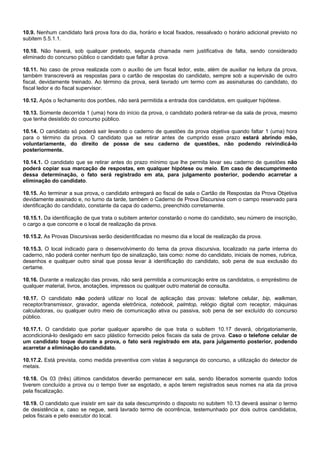10.9. Nenhum candidato fará prova fora do dia, horário e local fixados, ressalvado o horário adicional previsto no
subitem 5.5.1.1.
10.10. Não haverá, sob qualquer pretexto, segunda chamada nem justificativa de falta, sendo considerado
eliminado do concurso público o candidato que faltar à prova.
10.11. No caso de prova realizada com o auxílio de um fiscal ledor, este, além de auxiliar na leitura da prova,
também transcreverá as respostas para o cartão de respostas do candidato, sempre sob a supervisão de outro
fiscal, devidamente treinado. Ao término da prova, será lavrado um termo com as assinaturas do candidato, do
fiscal ledor e do fiscal supervisor.
10.12. Após o fechamento dos portões, não será permitida a entrada dos candidatos, em qualquer hipótese.
10.13. Somente decorrida 1 (uma) hora do início da prova, o candidato poderá retirar-se da sala de prova, mesmo
que tenha desistido do concurso público.
10.14. O candidato só poderá sair levando o caderno de questões da prova objetiva quando faltar 1 (uma) hora
para o término da prova. O candidato que se retirar antes de cumprido esse prazo estará abrindo mão,
voluntariamente, do direito de posse de seu caderno de questões, não podendo reivindicá-lo
posteriormente.
10.14.1. O candidato que se retirar antes do prazo mínimo que lhe permita levar seu caderno de questões não
poderá copiar sua marcação de respostas, em qualquer hipótese ou meio. Em caso de descumprimento
dessa determinação, o fato será registrado em ata, para julgamento posterior, podendo acarretar a
eliminação do candidato.
10.15. Ao terminar a sua prova, o candidato entregará ao fiscal de sala o Cartão de Respostas da Prova Objetiva
devidamente assinado e, no turno da tarde, também o Caderno de Prova Discursiva com o campo reservado para
identificação do candidato, constante da capa do caderno, preenchido corretamente.
10.15.1. Da identificação de que trata o subitem anterior constarão o nome do candidato, seu número de inscrição,
o cargo a que concorre e o local de realização da prova.
10.15.2. As Provas Discursivas serão desidentificadas no mesmo dia e local de realização da prova.
10.15.3. O local indicado para o desenvolvimento do tema da prova discursiva, localizado na parte interna do
caderno, não poderá conter nenhum tipo de sinalização, tais como: nome do candidato, iniciais de nomes, rubrica,
desenhos e qualquer outro sinal que possa levar à identificação do candidato, sob pena de sua exclusão do
certame.
10.16. Durante a realização das provas, não será permitida a comunicação entre os candidatos, o empréstimo de
qualquer material, livros, anotações, impressos ou qualquer outro material de consulta.
10.17. O candidato não poderá utilizar no local de aplicação das provas: telefone celular, bip, walkman,
receptor/transmissor, gravador, agenda eletrônica, notebook, palmtop, relógio digital com receptor, máquinas
calculadoras, ou qualquer outro meio de comunicação ativa ou passiva, sob pena de ser excluído do concurso
público.
10.17.1. O candidato que portar qualquer aparelho de que trata o subitem 10.17 deverá, obrigatoriamente,
acondicioná-lo desligado em saco plástico fornecido pelos fiscais da sala de prova. Caso o telefone celular de
um candidato toque durante a prova, o fato será registrado em ata, para julgamento posterior, podendo
acarretar a eliminação do candidato.
10.17.2. Está prevista, como medida preventiva com vistas à segurança do concurso, a utilização do detector de
metais.
10.18. Os 03 (três) últimos candidatos deverão permanecer em sala, sendo liberados somente quando todos
tiverem concluído a prova ou o tempo tiver se esgotado, e após terem registrados seus nomes na ata da prova
pela fiscalização.
10.19. O candidato que insistir em sair da sala descumprindo o disposto no subitem 10.13 deverá assinar o termo
de desistência e, caso se negue, será lavrado termo de ocorrência, testemunhado por dois outros candidatos,
pelos fiscais e pelo executor do local.

 