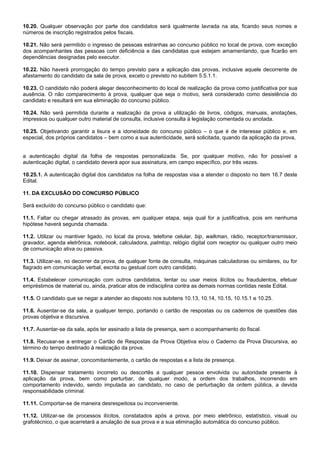 10.20. Qualquer observação por parte dos candidatos será igualmente lavrada na ata, ficando seus nomes e
números de inscrição registrados pelos fiscais.
10.21. Não será permitido o ingresso de pessoas estranhas ao concurso público no local de prova, com exceção
dos acompanhantes das pessoas com deficiência e das candidatas que estejam amamentando, que ficarão em
dependências designadas pelo executor.
10.22. Não haverá prorrogação do tempo previsto para a aplicação das provas, inclusive aquele decorrente de
afastamento do candidato da sala de prova, exceto o previsto no subitem 5.5.1.1.
10.23. O candidato não poderá alegar desconhecimento do local de realização da prova como justificativa por sua
ausência. O não comparecimento à prova, qualquer que seja o motivo, será considerado como desistência do
candidato e resultará em sua eliminação do concurso público.
10.24. Não será permitida durante a realização da prova a utilização de livros, códigos, manuais, anotações,
impressos ou qualquer outro material de consulta, inclusive consulta à legislação comentada ou anotada.
10.25. Objetivando garantir a lisura e a idoneidade do concurso público – o que é de interesse público e, em
especial, dos próprios candidatos – bem como a sua autenticidade, será solicitada, quando da aplicação da prova,

a autenticação digital da folha de respostas personalizada. Se, por qualquer motivo, não for possível a
autenticação digital, o candidato deverá apor sua assinatura, em campo específico, por três vezes.
10.25.1. A autenticação digital dos candidatos na folha de respostas visa a atender o disposto no item 16.7 deste
Edital.
11. DA EXCLUSÃO DO CONCURSO PÚBLICO
Será excluído do concurso público o candidato que:
11.1. Faltar ou chegar atrasado às provas, em qualquer etapa, seja qual for a justificativa, pois em nenhuma
hipótese haverá segunda chamada.
11.2. Utilizar ou mantiver ligado, no local da prova, telefone celular, bip, walkman, rádio, receptor/transmissor,
gravador, agenda eletrônica, notebook, calculadora, palmtop, relógio digital com receptor ou qualquer outro meio
de comunicação ativa ou passiva.
11.3. Utilizar-se, no decorrer da prova, de qualquer fonte de consulta, máquinas calculadoras ou similares, ou for
flagrado em comunicação verbal, escrita ou gestual com outro candidato.
11.4. Estabelecer comunicação com outros candidatos, tentar ou usar meios ilícitos ou fraudulentos, efetuar
empréstimos de material ou, ainda, praticar atos de indisciplina contra as demais normas contidas neste Edital.
11.5. O candidato que se negar a atender ao disposto nos subitens 10.13, 10.14, 10.15, 10.15.1 e 10.25.
11.6. Ausentar-se da sala, a qualquer tempo, portando o cartão de respostas ou os cadernos de questões das
provas objetiva e discursiva.
11.7. Ausentar-se da sala, após ter assinado a lista de presença, sem o acompanhamento do fiscal.
11.8. Recusar-se a entregar o Cartão de Respostas da Prova Objetiva e/ou o Caderno da Prova Discursiva, ao
término do tempo destinado à realização da prova.
11.9. Deixar de assinar, concomitantemente, o cartão de respostas e a lista de presença.
11.10. Dispensar tratamento incorreto ou descortês a qualquer pessoa envolvida ou autoridade presente à
aplicação da prova, bem como perturbar, de qualquer modo, a ordem dos trabalhos, incorrendo em
comportamento indevido, sendo imputada ao candidato, no caso de perturbação da ordem pública, a devida
responsabilidade criminal.
11.11. Comportar-se de maneira desrespeitosa ou inconveniente.
11.12. Utilizar-se de processos ilícitos, constatados após a prova, por meio eletrônico, estatístico, visual ou
grafotécnico, o que acarretará a anulação de sua prova e a sua eliminação automática do concurso público.

 