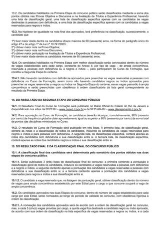 13.2. Os candidatos habilitados na Primeira Etapa do concurso público serão classificados mediante a soma dos
pontos obtidos nas Provas Objetiva e Discursiva e na Avaliação de Títulos e Experiência Profissional, havendo
uma lista de classificação geral, uma lista de classificação específica apenas com os candidatos às vagas
destinadas à pessoas com deficiência, e uma lista de classificação específica apenas com os candidatos a vagas
reservadas para negros e índios.
13.3. Na hipótese de igualdade na nota final dos aprovados, terá preferência na classificação, sucessivamente, o
candidato que:
1º) tiver maior idade dentre os candidatos idosos maiores de 60 (sessenta) anos, na forma do parágrafo único do
artigo 27 e do artigo 1º da Lei nº 10.741/2003;
2º) obtiver maior nota na Prova Objetiva;
3º) obtiver maior nota na Prova Discursiva;
4º) obtiver maior pontuação na Avaliação de Títulos e Experiência Profissional;
5º) tiver maior idade dentre os candidatos menores de 60 (sessenta) anos.
13.4. Os candidatos habilitados na Primeira Etapa com melhor classificação serão convocados dentro do número
de vagas estabelecidas para cada cargo, constante do Anexo II, por tipo de vaga – de ampla concorrência,
reservada a pessoas com deficiência ou a negros e índios –, para participarem do Curso de Formação, que
constitui a Segunda Etapa do certame.
13.4.1. Não havendo candidatos com deficiência aprovados para preencher as vagas reservadas a pessoas com
deficiência no Curso de Formação, assim como não havendo candidatos negros ou índios aprovados para
preencher as vagas reservadas a negros ou índios na Segunda Etapa do certame, essas vagas passarão à ampla
concorrência e serão preenchidas com obediência à ordem classificatória da lista geral correspondente ao
resultado da Primeira Etapa.

14. DO RESULTADO DA SEGUNDA ETAPA DO CONCURSO PÚBLICO
14.1. O Resultado Final do Curso de Formação será publicado no Diário Oficial do Estado do Rio de Janeiro e
disponibilizado nos sítios da CEPERJ – www.ceperj.rj.gov.br e da SEPLAG-RJ – www.planejamento.rj.gov.br.
14.2. Para aprovação no Curso de Formação, os candidatos deverão alcançar, cumulativamente, 90% (noventa
por cento) de frequência global e obter aproveitamento igual ou superior a 60% (sessenta por cento) da soma total
de pontos das disciplinas ministradas no Curso.
14.3. O resultado do Curso de Formação será publicado em três listas. A primeira lista, de classificação geral,
conterá as notas e a classificação de todos os candidatos, incluindo os candidatos às vagas reservadas para
negros e índios e para pessoas com deficiência. A segunda lista, de classificação específica, conterá apenas as
notas dos candidatos com deficiência e sua classificação entre si. A terceira lista, de classificação específica,
conterá apenas as notas dos candidatos negros e índios e sua classificação entre si.
15. DO RESULTADO FINAL E DA CLASSIFICAÇÃO FINAL DO CONCURSO PÚBLICO
15.1. A classificação final dos candidatos será determinada pelo somatório dos pontos obtidos nas duas
etapas do concurso público.
15.1.1. Serão publicadas 3 (três) listas de classificação final do concurso: a primeira contendo a pontuação e
classificação geral de todos os candidatos, inclusive os candidatos a vagas reservadas a pessoas com deficiência
e a negros e índios, a segunda contendo apenas a pontuação dos candidatos a vagas reservadas a pessoas com
deficiência e sua classificação entre si, e a terceira contendo apenas a pontuação dos candidatos a vagas
reservadas para negros e índios e sua classificação entre si.
15.1.2. O candidato a vaga reservada que, na listagem de pontuação geral, obtiver classificação dentro do número
de vagas para ampla concorrência estabelecido por este Edital para o cargo a que concorre ocupará a vaga de
ampla concorrência.
15.2. Os candidatos aprovados nas duas Etapas do concurso, dentro do número de vagas estabelecido para cada
cargo por este Edital, serão nomeados ao longo do período de validade do concurso, com obediência rigorosa à
ordem de classificação.
15.2.1. A nomeação dos candidatos aprovados será de acordo com a ordem de classificação geral no concurso,
mas, a cada 5 (cinco) vagas providas por cargo, a quinta vaga fica destinada a candidato negro ou índio aprovado,
de acordo com sua ordem de classificação na lista específica de vagas reservadas a negros ou índios, e a cada

 
