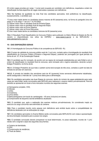 20 (vinte) vagas providas por cargo, 1 (uma) será ocupada por candidato com deficiência, respeitada a ordem de
classificação da lista específica de vagas reservadas a pessoas com deficiência.
15.3. Na hipótese de igualdade na nota final dos candidatos aprovados, terá preferência na classificação,
sucessivamente, o candidato que:
1º) tiver maior idade dentre os candidatos idosos maiores de 60 (sessenta) anos, na forma do parágrafo único do
artigo 27 e do artigo 1° da Lei n° 10.741/2003;
2º) obtiver maior nota no resultado final da Primeira Etapa;
3º) obtiver maior nota no resultado final da Segunda Etapa;
4º) obtiver maior nota na Prova Objetiva;
5º) obtiver maior nota na Prova Discursiva;
6º) tiver maior idade dentre os candidatos menores de 60 (sessenta) anos.
15.4. O Resultado Final Classificatório do Concurso Público será publicado no Diário Oficial do Estado do Rio de
Janeiro e disponibilizado nos sítios da CEPERJ – www.ceperj.rj.gov.br e da SEPLAG-RJ –
www.planejamento.rj.gov.br.

16 – DAS DISPOSIÇÕES GERAIS
16.1. A homologação do Concurso Público é de competência da SEPLAG– RJ.
16.2. O prazo de validade do concurso público será de 1 (um) ano, contado após a homologação do resultado final
classificatório do Concurso Público (Primeira e Segunda Etapas), podendo ser prorrogado por igual período na
forma do art. 37, III da Constituição Federal.
16.3. O candidato que for nomeado, de acordo com as regras de nomeação estabelecidas por este Edital e com a
ordem de classificação no resultado final do concurso, será nomeado sob o regime estatutário, devendo cumprir
Estágio Probatório, na forma da lei.
16.3.1. O Estágio Probatório de que trata o subitem acima terá duração de três anos, contados a partir da data de
entrada do servidor em exercício.
16.3.2. A jornada de trabalho dos servidores será de 40 (quarenta) horas semanais efetivamente trabalhadas,
sendo assegurado o intervalo de 1 (uma) hora diária para a alimentação.
16.4. Os candidatos aprovados nas duas Etapas do concurso, dentro do número de vagas estabelecido para cada
cargo por este Edital, serão convocados pela SEPLAG para realizarem o exame médico pré-admissional. Para tal
deverão se apresentar em local e hora marcados munidos dos seguintes exames:
a) Hemograma completo, VHS;
b) Glicose;
c) Uréia;
d) Creatinina;
e) Urina (EAS);
f) Eletrocardiograma com laudo do cardiologista – 40 anos (inclusive) em diante;
g) Comprovante de esquema vacinal antitetânico atualizado.
16.5. O candidato que, após a realização dos exames médicos pré-admissionais, for considerado inapto ao
exercício do cargo concorrido será eliminado do certame.
16.6. Para o candidato inscrito como pessoa com deficiência será emitido laudo sobre a compatibilidade da
deficiência declarada com as atribuições do cargo.
16.7. Os candidatos aprovados no Exame Médico serão convocados pela SEPLAG-RJ com vistas à apresentação
da documentação necessária para a posse nos cargos.
16.8. O candidato convocado deverá comparecer no local determinado, no prazo estipulado, munido de 1 (um)
retrato 3x4 e original e cópia dos seguintes documentos:
a) Carteira de Identidade;
b) CPF;
c) Comprovante de residência;
d) Título de Eleitor;

 