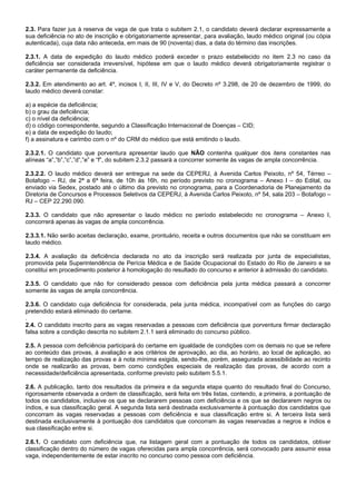 2.3. Para fazer jus à reserva de vaga de que trata o subitem 2.1, o candidato deverá declarar expressamente a
sua deficiência no ato de inscrição e obrigatoriamente apresentar, para avaliação, laudo médico original (ou cópia
autenticada), cuja data não anteceda, em mais de 90 (noventa) dias, a data do término das inscrições.
2.3.1. A data de expedição do laudo médico poderá exceder o prazo estabelecido no item 2.3 no caso da
deficiência ser considerada irreversível, hipótese em que o laudo médico deverá obrigatoriamente registrar o
caráter permanente da deficiência.
2.3.2. Em atendimento ao art. 4º, incisos I, II, III, IV e V, do Decreto nº 3.298, de 20 de dezembro de 1999, do
laudo médico deverá constar:
a) a espécie da deficiência;
b) o grau da deficiência;
c) o nível da deficiência;
d) o código correspondente, segundo a Classificação Internacional de Doenças – CID;
e) a data de expedição do laudo;
f) a assinatura e carimbo com o nº do CRM do médico que está emitindo o laudo.
2.3.2.1. O candidato que porventura apresentar laudo que NÃO contenha qualquer dos itens constantes nas
alíneas “a”,”b”,”c”,”d”,”e” e “f”, do subitem 2.3.2 passará a concorrer somente às vagas de ampla concorrência.
2.3.2.2. O laudo médico deverá ser entregue na sede da CEPERJ, à Avenida Carlos Peixoto, nº 54, Térreo –
Botafogo – RJ, de 2ª a 6ª feira, de 10h às 16h, no período previsto no cronograma – Anexo I – do Edital, ou
enviado via Sedex, postado até o último dia previsto no cronograma, para a Coordenadoria de Planejamento da
Diretoria de Concursos e Processos Seletivos da CEPERJ, à Avenida Carlos Peixoto, nº 54, sala 203 – Botafogo –
RJ – CEP 22.290.090.
2.3.3. O candidato que não apresentar o laudo médico no período estabelecido no cronograma – Anexo I,
concorrerá apenas às vagas de ampla concorrência.
2.3.3.1. Não serão aceitas declaração, exame, prontuário, receita e outros documentos que não se constituam em
laudo médico.
2.3.4. A avaliação da deficiência declarada no ato da inscrição será realizada por junta de especialistas,
promovida pela Superintendência de Perícia Médica e de Saúde Ocupacional do Estado do Rio de Janeiro e se
constitui em procedimento posterior à homologação do resultado do concurso e anterior à admissão do candidato.
2.3.5. O candidato que não for considerado pessoa com deficiência pela junta médica passará a concorrer
somente às vagas de ampla concorrência.
2.3.6. O candidato cuja deficiência for considerada, pela junta médica, incompatível com as funções do cargo
pretendido estará eliminado do certame.
.
2.4. O candidato inscrito para as vagas reservadas a pessoas com deficiência que porventura firmar declaração
falsa sobre a condição descrita no subitem 2.1.1 será eliminado do concurso público.
2.5. A pessoa com deficiência participará do certame em igualdade de condições com os demais no que se refere
ao conteúdo das provas, à avaliação e aos critérios de aprovação, ao dia, ao horário, ao local de aplicação, ao
tempo de realização das provas e à nota mínima exigida, sendo-lhe, porém, assegurada acessibilidade ao recinto
onde se realizarão as provas, bem como condições especiais de realização das provas, de acordo com a
necessidade/deficiência apresentada, conforme previsto pelo subitem 5.5.1.
2.6. A publicação, tanto dos resultados da primeira e da segunda etapa quanto do resultado final do Concurso,
rigorosamente observada a ordem de classificação, será feita em três listas, contendo, a primeira, a pontuação de
todos os candidatos, inclusive os que se declararem pessoas com deficiência e os que se declararem negros ou
índios, e sua classificação geral. A segunda lista será destinada exclusivamente à pontuação dos candidatos que
concorram às vagas reservadas a pessoas com deficiência e sua classificação entre si. A terceira lista será
destinada exclusivamente à pontuação dos candidatos que concorram às vagas reservadas a negros e índios e
sua classificação entre si.
2.6.1. O candidato com deficiência que, na listagem geral com a pontuação de todos os candidatos, obtiver
classificação dentro do número de vagas oferecidas para ampla concorrência, será convocado para assumir essa
vaga, independentemente de estar inscrito no concurso como pessoa com deficiência.

 