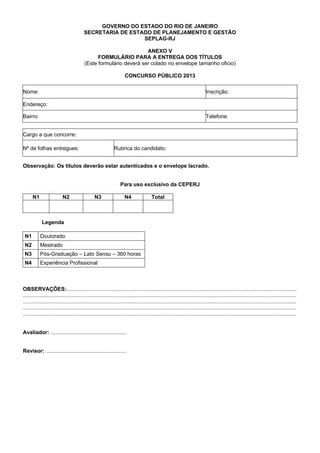 GOVERNO DO ESTADO DO RIO DE JANEIRO
SECRETARIA DE ESTADO DE PLANEJAMENTO E GESTÃO
SEPLAG-RJ
ANEXO V
FORMULÁRIO PARA A ENTREGA DOS TÍTULOS
(Este formulário deverá ser colado no envelope tamanho oficio)
CONCURSO PÚBLICO 2013
Nome:

Inscrição:

Endereço:
Bairro:

Telefone:

Cargo a que concorre:
Nº de folhas entregues:

Rubrica do candidato:

Observação: Os títulos deverão estar autenticados e o envelope lacrado.

Para uso exclusivo da CEPERJ
N1

N2

N3

N4

Total

Legenda
N1

Doutorado

N2

Mestrado

N3

Pós-Graduação – Lato Sensu – 360 horas

N4

Experiência Profissional

OBSERVAÇÕES:..........................................................................................................................................................
.......................................................................................................................................................................................
.......................................................................................................................................................................................
.......................................................................................................................................................................................
.......................................................................................................................................................................................

Avaliador: ...................................................

Revisor: ......................................................

 
