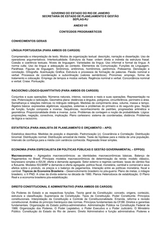 GOVERNO DO ESTADO DO RIO DE JANEIRO
SECRETARIA DE ESTADO DE PLANEJAMENTO E GESTÃO
SEPLAG-RJ
ANEXO VII
CONTEÚDOS PROGRAMÁTICOS

CONHECIMENTOS GERAIS

LÍNGUA PORTUGUESA (PARA AMBOS OS CARGOS)
Compreensão e interpretação de texto. Modos de organização textual: descrição, narração e dissertação. Uso de
operadores argumentativos. Intertextualidade. Estrutura da frase: ordem direta e indireta da estrutura frasal.
Coesão e coerência textuais. Níveis de linguagem. Variedades da língua. Uso informal e formal da língua. A
norma culta. Uso da língua e adequação ao contexto. Elementos da Comunicação. Funções da Linguagem.
Paráfrase. Figuras de linguagem. Sinônimos, antônimos, homônimos, parônimos. Polissemia. Denotação e
conotação. Ortografia. Acentuação Gráfica. Estrutura e processos de formação de palavras. Flexão nominal e
verbal. Processos de coordenação e subordinação (valores semânticos). Pronomes: emprego, forma de
tratamento e colocação. Emprego de tempos e modos verbais. Regência nominal e verbal. Concordância nominal
e verbal. Crase. Pontuação.

RACIOCÍNIO LÓGICO-QUANTITATIVO (PARA AMBOS OS CARGOS)
Conjuntos e suas operações. Números naturais, inteiros, racionais e reais e suas operações. Representação na
reta. Potenciação e radiciação. Geometria plana: distâncias e ângulos, polígonos, circunferência, perímetro e área.
Semelhança e relações métricas no triângulo retângulo. Medidas de comprimento área, volume, massa e tempo.
Álgebra básica: expressões algébricas, equações, sistemas e problemas do primeiro e do segundo grau. Noção
de função, função composta e inversa. Sequências, reconhecimento de padrões, progressões aritmética e
geométrica. Proporcionalidade direta e inversa. Juros. Problemas de contagem e noção de probabilidade. Lógica:
proposições, negação, conectivos, implicação. Plano cartesiano: sistema de coordenadas, distância. Problemas
de lógica e raciocínio.

ESTATÍSTICA (PARA ANALISTA DE PLANEJAMENTO E ORÇAMENTO – APO)
Estatística descritiva. Medidas de posição e dispersão. Padronização (z). Covariância e Correlação. Distribuição
binomial. Distribuição normal. Distribuição amostral da média. Teste de hipótese para a média de uma população.
Intervalo de confiança para a média com variância conhecida. Regressão linear simples.

ECONOMIA (PARA ESPECIALISTA EM POLÍTICAS PÚBLICAS E GESTÃO GOVERNAMENTAL – EPPGG)
Macroeconomia – Agregados macroeconômicos: as identidades macroeconômicas básicas. Balanço de
Pagamentos no Brasil. Principais modelos macroeconômicos de determinação da renda: modelo clássico,
keynesiano simples e IS/LM, oferta e demanda agregada. Setor externo e regimes cambiais: taxas de câmbio fixa
e flutuante. Modelos IS/LM/BP e demanda e oferta agregada: política fiscal, monetária, cambial e comercial e seus
efeitos sobre o produto, os preços e o balanço de pagamentos. Interação entre as políticas monetária, fiscal e
cambial. Tópicos de Economia Brasileira – Desenvolvimento brasileiro no pós-guerra: Plano de metas, o milagre
brasileiro, o II PND. A crise da dívida externa na década de 1980. Planos Heterodoxos de estabilização. O Plano
Real e a economia brasileira pós-estabilização.

DIREITO CONSTITUCIONAL E ADMINISTRATIVO (PARA AMBOS OS CARGOS)
Os Poderes do Estado e as respectivas funções. Teoria geral da Constituição: conceito, origens, conteúdo,
estrutura e classificação. Supremacia da Constituição. Tipos de Constituição. Poder Constituinte. Princípios
constitucionais. Interpretação da Constituição e Controle de Constitucionalidade. Emenda, reforma e revisão
constitucional. Análise do princípio hierárquico das normas. Princípios fundamentais da CF/88. Direitos e garantias
fundamentais. Organização do Estado político-administrativo. Administração Pública na Constituição Federal de
1988. Organização dos Poderes. O Poder Legislativo, o Poder Executivo e o Poder Judiciário. O Ministério
Público. Constituição do Estado do Rio de Janeiro. Direito Administrativo e função administrativa. Poderes e

 