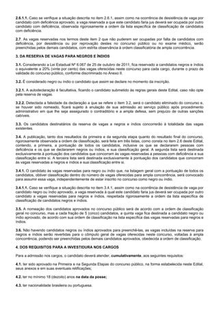 2.6.1.1. Caso se verifique a situação descrita no item 2.6.1, assim como na ocorrência de desistência de vaga por
candidato com deficiência aprovado, a vaga reservada a que este candidato faria jus deverá ser ocupada por outro
candidato com deficiência, observada rigorosamente a ordem da lista específica de classificação de candidatos
com deficiência.
2.7. As vagas reservadas nos termos deste item 2 que não puderem ser ocupadas por falta de candidatos com
deficiência, por desistência ou por reprovação destes no concurso público ou no exame médico, serão
preenchidas pelos demais candidatos, com estrita observância à ordem classificatória de ampla concorrência.
3. DA RESERVA DE VAGAS PARA NEGROS E ÍNDIOS
3.1. Considerando a Lei Estadual Nº 6.067 de 25 de outubro de 2011, fica reservado a candidatos negros e índios
o equivalente a 20% (vinte por cento) das vagas oferecidas neste concurso para cada cargo, durante o prazo de
validade do concurso público, conforme discriminado no Anexo II.
3.2. É considerado negro ou índio o candidato que assim se declare no momento da inscrição.
3.2.1. A autodeclaração é facultativa, ficando o candidato submetido às regras gerais deste Edital, caso não opte
pela reserva de vagas.
3.2.2. Detectada a falsidade da declaração a que se refere o item 3.2, será o candidato eliminado do concurso e,
se houver sido nomeado, ficará sujeito à anulação de sua admissão ao serviço público após procedimento
administrativo em que lhe seja assegurado o contraditório e a ampla defesa, sem prejuízo de outras sanções
cabíveis.
3.3. Os candidatos destinatários da reserva de vagas a negros e índios concorrerão à totalidade das vagas
existentes.
3.4. A publicação, tanto dos resultados da primeira e da segunda etapa quanto do resultado final do concurso,
rigorosamente observada a ordem de classificação, será feita em três listas, como consta no item 2.6 deste Edital,
contendo, a primeira, a pontuação de todos os candidatos, inclusive os que se declararem pessoas com
deficiência e os que se declararem negros ou índios, e sua classificação geral. A segunda lista será destinada
exclusivamente à pontuação dos candidatos que concorram às vagas reservadas a pessoas com deficiência e sua
classificação entre si. A terceira lista será destinada exclusivamente à pontuação dos candidatos que concorram
às vagas reservadas a negros e índios e sua classificação entre si.
3.4.1. O candidato às vagas reservadas para negro ou índio que, na listagem geral com a pontuação de todos os
candidatos, obtiver classificação dentro do número de vagas oferecidas para ampla concorrência, será convocado
para assumir essa vaga, independentemente de estar inscrito no concurso como negro ou índio.
3.4.1.1. Caso se verifique a situação descrita no item 3.4.1, assim como na ocorrência de desistência de vaga por
candidato negro ou índio aprovado, a vaga reservada à qual este candidato faria jus deverá ser ocupada por outro
candidato a vagas reservadas para negros e índios, respeitada rigorosamente a ordem da lista específica de
classificação de candidatos negros e índios.
3.5. A nomeação dos candidatos aprovados no concurso público será de acordo com a ordem de classificação
geral no concurso, mas a cada fração de 5 (cinco) candidatos, a quinta vaga fica destinada a candidato negro ou
índio aprovado, de acordo com sua ordem de classificação na lista específica das vagas reservadas para negros e
índios.
3.6. Não havendo candidatos negros ou índios aprovados para preenchê-las, as vagas incluídas na reserva para
negros e índios serão revertidas para o cômputo geral de vagas oferecidas neste concurso, voltadas à ampla
concorrência, podendo ser preenchidas pelos demais candidatos aprovados, obedecida a ordem de classificação.
4. DOS REQUISITOS PARA A INVESTIDURA NOS CARGOS
Para a admissão nos cargos, o candidato deverá atender, cumulativamente, aos seguintes requisitos:
4.1. ter sido aprovado na Primeira e na Segunda Etapas do concurso público, na forma estabelecida neste Edital,
seus anexos e em suas eventuais retificações;
4.2. ter no mínimo 18 (dezoito) anos na data da posse;
4.3. ter nacionalidade brasileira ou portuguesa.

 