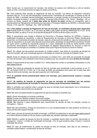 5.5.3. Aquele que, no requerimento de inscrição, não declarar ser pessoa com deficiência ou não se declarar
negro ou índio, concorrerá somente às vagas de ampla concorrência.
5.6. Caso pretenda obter isenção do pagamento da taxa de inscrição, nos termos do dispositivo normativo
expresso pelo art. 72 do Ato das Disposições Constitucionais Transitórias da Constituição do Estado do Rio de
Janeiro de 1989, o candidato deverá protocolizar requerimento no período previsto no Cronograma do Concurso
Público, constante do Anexo I, na sede da CEPERJ, à Avenida Carlos Peixoto, nº 54, Térreo – Botafogo – RJ, ou
enviá-lo via Sedex, postado até 3 (três) dias antes do término do prazo previsto no cronograma, para a
Coordenadoria de Planejamento da Diretoria de Concursos e Processos Seletivos da CEPERJ, à Avenida Carlos
Peixoto, nº 54, sala 203 – Botafogo – RJ – CEP 22.290.090.
5.6.1. Para pleitear a Isenção do Pagamento da Taxa de Inscrição, os candidatos deverão estar amparados
pela Portaria FESP RJ nº 8.291, de 11 de março de 2008 e pela Ordem de Serviço DRS/FESP RJ nº 001, de 04
de abril de 2008, ou pelo § 3º do art.18 do Decreto Estadual Nº 43.876 de 08 de outubro de 2012.
5.6.2. O requerimento será dirigido à Diretoria de Concursos e Processos Seletivos da CEPERJ e incluirá a
qualificação completa do requerente, a cópia do Requerimento de Inscrição no Concurso Público devidamente
preenchido, os fundamentos do pedido de isenção, cópia do comprovante de residência, cópia de comprovante de
renda do requerente ou de quem este dependa economicamente, declaração de dependência econômica firmada
por quem provê o sustento do requerente (quando for o caso), declaração de renda do núcleo familiar, outros
documentos eventualmente necessários à comprovação da alegada hipossuficiência de recursos e cópia do
Comprovante de Inscrição do candidato no Cadastro Único para Programas Sociais do Governo Federal.
5.6.2.1. Em relação aos documentos enumerados no subitem anterior, para efeito da concessão de Isenção de
Taxa de Inscrição, não será considerada apenas a informação do número da inscrição do Cadastro Único.
5.6.2.2. Ainda em relação aos documentos enumerados no subitem 5.6.2., para efeito da concessão de Isenção
de Taxa de Inscrição, será indeferido liminarmente os pedidos que não constarem da cópia da ficha de inscrição.
5.6.2.3. O requerimento de que trata o subitem 5.6.1. estará disponível a todos os candidatos interessados no sítio
www.ceperj.rj.gov.br.
5.6.2.4. Para efeito de solicitação de isenção de taxa de inscrição será considerado o prazo previsto no art. 2º,
§2º, da Portaria FESP RJ nº 8.291, de 11 de março de 2008, que estabelece como prazo até 10 (dez) dias úteis
antes do término da inscrição, que não será suspenso nem interrompido.
5.6.3. O candidato deverá primeiramente efetuar sua inscrição, para posteriormente requerer a isenção
pretendida.
5.6.3.1. Os pedidos de isenção de pagamento da taxa de inscrição de candidatos que não tenham
preenchido o requerimento de inscrição no Concurso Público serão liminarmente indeferidos.
5.6.4. O candidato que pretender obter a isenção da taxa de inscrição ficará responsável, civil e criminalmente,
pelas informações e documentos que apresentar.
5.6.5. Não será concedida isenção do pagamento da taxa de inscrição ao candidato que:
5.6.5.1. Omitir informações ou torná-las inverídicas;
5.6.5.2. Fraudar e/ou falsificar qualquer documento exigido;
5.6.5.3. Deixar de apresentar os documentos comprobatórios previstos no item 5.6.2.
5.6.5.4. Não observar o prazo estabelecido para requerimento da isenção da taxa de inscrição, previsto no
cronograma – Anexo I.
5.6.6. Não será permitida a entrega de documentos ou a sua complementação em data posterior ao término do
prazo previsto para requerer isenção.
5.6.7. Após o término do período de pedido de isenção, a CEPERJ providenciará no seu sítio www.ceperj.rj.gov.br
e no Diário Oficial do Estado do Rio de Janeiro a publicação das isenções deferidas e indeferidas.
5.6.8. Deferido o pedido de isenção da taxa de inscrição, o candidato deverá retirar no período mencionado no
cronograma – Anexo I, o Cartão de Confirmação de Inscrição - CCI, do qual constará a data, o horário e o local de
realização das provas.
5.6.9. Em caso de indeferimento do pedido de isenção da taxa de inscrição, caso seja do seu interesse, o
candidato poderá efetuar o recolhimento da taxa de inscrição.

 