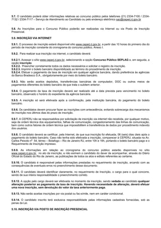 5.7. O candidato poderá obter informações relativas ao concurso público pelos telefones (21) 2334-7100 / 23347132 / 2334-7117 – Serviço de Atendimento ao Candidato ou pelo endereço eletrônico sac@ceperj.rj.gov.br

5.8. As Inscrições para o Concurso Público poderão ser realizadas via Internet ou via Posto de Inscrição
Presencial.
5.9. INSCRIÇÃO VIA INTERNET
5.9.1. O processo de inscrição estará disponível sítio www.ceperj.rj.gov.br, a partir das 10 horas do primeiro dia do
período de inscrição constante do cronograma do concurso público, Anexo I.
5.9.2. Para realizar sua inscrição via internet, o candidato deverá:
5.9.2.1. Acessar o sítio www.ceperj.rj.gov.br, selecionando a opção Concurso Público SEPLAG e, em seguida, a
opção inscrição.
5.9.2.2. Preencher corretamente todos os dados necessários e solicitar o registro da inscrição.
5.9.2.3. Imprimir o boleto bancário disponibilizado ao término do procedimento de inscrição.
5.9.2.4. Efetuar o pagamento da taxa de inscrição em qualquer agência bancária, dando preferência às agências
do Banco Bradesco S.A., obrigatoriamente por meio do boleto bancário.
5.9.3. Não serão aceitos depósitos, transferências bancárias de computador, DOC ou outros meios de
pagamentos diferentes do boleto bancário de que trata o subitem anterior.
5.9.4. O pagamento da taxa de inscrição deverá ser realizado até a data prevista para vencimento no boleto
bancário, observado o horário do expediente da agência bancária.
5.9.5. A inscrição só será efetivada após a confirmação, pela instituição bancária, do pagamento do boleto
bancário.
5.9.6. Os candidatos devem procurar fazer as inscrições com antecedência, evitando sobrecarga dos mecanismos
de inscrição nos últimos dias do prazo de inscrição.
5.9.7. A CEPERJ não se responsabiliza por solicitação de inscrição via internet não recebida, por qualquer motivo,
seja de ordem técnica dos equipamentos, falhas de comunicação, congestionamento das linhas de comunicação,
bem como outros fatores de ordem técnica que impossibilitem a transferência de dados por procedimento indevido
dos usuários.
5.9.8. O candidato deverá se certificar, pela Internet, de que sua inscrição foi efetuada, 06 (seis) dias úteis após o
pagamento do boleto bancário. Caso não tenha sido efetivada a inscrição, comparecer à CEPERJ, situada na Av.
Carlos Peixoto no 54, térreo – Botafogo – Rio de Janeiro RJ, entre 10h e 16h, portando o boleto bancário pago e o
Requerimento de Inscrição impresso.
5.9.9. As informações em relação ao cronograma do concurso público estarão disponíveis no sítio
www.ceperj.rj.gov.br, no ato da inscrição, e não eximem o candidato do dever de acompanhar, através do Diário
Oficial do Estado do Rio de Janeiro, as publicações de todos os atos e editais referentes ao certame.
5.9.10. O candidato é responsável pelas informações prestadas no requerimento de inscrição, arcando com as
consequências de eventuais erros no preenchimento desse documento.
5.9.11. O candidato deverá identificar claramente, no requerimento de Inscrição, o cargo para o qual concorre,
sendo de sua inteira responsabilidade o preenchimento correto.
5.9.12. A opção pelo cargo deverá ser efetivada no momento da inscrição, sendo vedada ao candidato qualquer
alteração posterior ao pagamento da taxa de inscrição. Havendo necessidade de alteração, deverá efetuar
uma nova inscrição, sem devolução do valor da taxa anteriormente paga.
5.9.13. Não serão aceitas inscrições por via postal ou fac-símile, nem em caráter condicional.
5.9.14. O candidato inscrito terá exclusiva responsabilidade pelas informações cadastrais fornecidas, sob as
penas da Lei.
5.10. INSCRIÇÃO VIA POSTO DE INSCRIÇÃO PRESENCIAL

 
