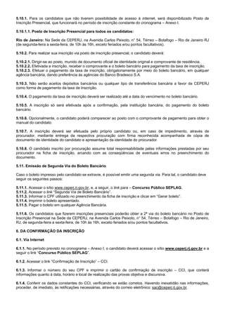 5.10.1. Para os candidatos que não tiverem possibilidade de acesso à internet, será disponibilizado Posto de
Inscrição Presencial, que funcionará no período de inscrição constante do cronograma – Anexo I.
5.10.1.1. Posto de Inscrição Presencial para todos os candidatos:
Rio de Janeiro: Na Sede da CEPERJ, na Avenida Carlos Peixoto, n° 54, Térreo – Botafogo – Rio de Janeiro RJ
(de segunda-feira a sexta-feira, de 10h às 16h, exceto feriados e/ou pontos facultativos).
5.10.2. Para realizar sua inscrição via posto de inscrição presencial, o candidato deverá:
5.10.2.1. Dirigir-se ao posto, munido de documento oficial de identidade original e comprovante de residência.
5.10.2.2. Efetivada a inscrição, receber o comprovante e o boleto bancário para pagamento da taxa de inscrição.
5.10.2.3. Efetuar o pagamento da taxa de inscrição, obrigatoriamente por meio do boleto bancário, em qualquer
agência bancária, dando preferência às agências do Banco Bradesco S.A.
5.10.3. Não serão aceitos depósitos bancários ou qualquer tipo de transferência bancária a favor da CEPERJ
como forma de pagamento da taxa de Inscrição.
5.10.4. O pagamento da taxa de inscrição deverá ser realizado até a data do vencimento no boleto bancário.
5.10.5. A inscrição só será efetivada após a confirmação, pela instituição bancária, do pagamento do boleto
bancário.
5.10.6. Opcionalmente, o candidato poderá comparecer ao posto com o comprovante de pagamento para obter o
manual do candidato.
5.10.7. A inscrição deverá ser efetuada pelo próprio candidato ou, em caso de impedimento, através de
procurador, mediante entrega da respectiva procuração com firma reconhecida acompanhada de cópia de
documento de identidade do candidato e apresentação da identidade do procurador.
5.10.8. O candidato inscrito por procuração assume total responsabilidade pelas informações prestadas por seu
procurador na ficha de inscrição, arcando com as conseqüências de eventuais erros no preenchimento do
documento.
5.11. Emissão de Segunda Via do Boleto Bancário
Caso o boleto impresso pelo candidato se extravie, é possível emitir uma segunda via. Para tal, o candidato deve
seguir os seguintes passos:
5.11.1. Acessar o sítio www.ceperj.rj.gov.br, e, a seguir, o link para – Concurso Público SEPLAG.
5.11.2. Acessar o link “Segunda Via de Boleto Bancário”.
5.11.3. Informar o CPF utilizado no preenchimento da ficha de inscrição e clicar em “Gerar boleto”.
5.11.4. Imprimir o boleto apresentado.
5.11.5. Pagar o boleto em qualquer Agência Bancária.
5.11.6. Os candidatos que fizerem inscrições presenciais poderão obter a 2ª via do boleto bancário no Posto de
Inscrição Presencial na Sede da CEPERJ, na Avenida Carlos Peixoto, n° 54, Térreo – Botafogo – Rio de Janeiro,
RJ, de segunda-feira a sexta-feira, de 10h às 16h, exceto feriados e/ou pontos facultativos.
6. DA CONFIRMAÇÃO DA INSCRIÇÃO
6.1. Via Internet
6.1.1. No período previsto no cronograma – Anexo I, o candidato deverá acessar o sítio www.ceperj.rj.gov.br e a
seguir o link “Concurso Público SEPLAG”.
6.1.2. Acessar o link “Confirmação de Inscrição” – CCI.
6.1.3. Informar o número do seu CPF e imprimir o cartão de confirmação de inscrição – CCI, que conterá
informações quanto à data, horário e local de realização das provas objetiva e discursiva.
6.1.4. Conferir os dados constantes do CCI, verificando se estão corretos. Havendo inexatidão nas informações,
proceder, de imediato, às retificações necessárias, através do correio eletrônico: sac@ceperj.rj.gov.br.

 