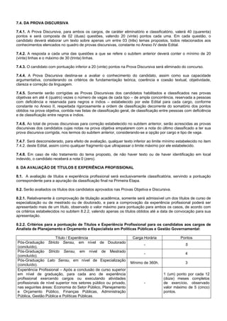 7.4. DA PROVA DISCURSIVA
7.4.1. A Prova Discursiva, para ambos os cargos, de caráter eliminatório e classificatório, valerá 40 (quarenta)
pontos e será composta de 02 (duas) questões, valendo 20 (vinte) pontos cada uma. Em cada questão, o
candidato deverá elaborar um texto sobre apenas um entre 03 (três) temas propostos, todos relacionados aos
conhecimentos elencados no quadro de provas discursivas, constante no Anexo IV deste Edital.
7.4.2. A resposta a cada uma das questões a que se refere o subitem anterior deverá conter o mínimo de 20
(vinte) linhas e o máximo de 30 (trinta) linhas.
7.4.3. O candidato com pontuação inferior a 20 (vinte) pontos na Prova Discursiva será eliminado do concurso.
7.4.4. A Prova Discursiva destina-se a avaliar o conhecimento do candidato, assim como sua capacidade
argumentativa, considerando os critérios de fundamentação teórica, coerência e coesão textual, objetividade,
clareza e correção da linguagem.
7.4.5. Somente serão corrigidas as Provas Discursivas dos candidatos habilitados e classificados nas provas
objetivas em até 4 (quatro) vezes o número de vagas de cada tipo – de ampla concorrência, reservada a pessoas
com deficiência e reservada para negros e índios – estabelecido por este Edital para cada cargo, conforme
constante no Anexo II, respeitada rigorosamente a ordem de classificação decorrente do somatório dos pontos
obtidos na prova objetiva, contida nas listas de classificação geral, de classificação entre pessoas com deficiência
e de classificação entre negros e índios.
7.4.6. Ao total de provas discursivas para correção estabelecido no subitem anterior, serão acrescidas as provas
discursivas dos candidatos cujas notas na prova objetiva empatarem com a nota do último classificado a ter sua
prova discursiva corrigida, nos termos do subitem anterior, considerando-se a opção por cargo e tipo de vaga.
7.4.7. Será desconsiderado, para efeito de avaliação, qualquer texto inferior ao limite mínimo estabelecido no item
7.4.2. deste Edital, assim como qualquer fragmento que ultrapassar o limite máximo por ele estabelecido.
7.4.8. Em caso de não tratamento do tema proposto, de não haver texto ou de haver identificação em local
indevido, o candidato receberá a nota 0 (zero).
8. DA AVALIAÇÃO DE TÍTULOS E EXPERIÊNCIA PROFISSIONAL
8.1. A avaliação de títulos e experiência profissional será exclusivamente classificatória, servindo a pontuação
correspondente para a apuração da classificação final na Primeira Etapa.
8.2. Serão avaliados os títulos dos candidatos aprovados nas Provas Objetiva e Discursiva.
8.2.1. Relativamente à comprovação de titulação acadêmica, somente será admissível um dos títulos de curso de
especialização ou de mestrado ou de doutorado, e para a comprovação da experiência profissional poderá ser
apresentado mais de um título, observado o valor máximo para pontuação para ambos os casos, de acordo com
os critérios estabelecidos no subitem 8.2.2, valendo apenas os títulos obtidos até a data de convocação para sua
apresentação.
8.2.2. Critérios para a pontuação de Títulos e Experiência Profissional para os candidatos aos cargos de
Analista de Planejamento e Orçamento e Especialista em Políticas Públicas e Gestão Governamental:
Título / Experiência
Pós-Graduação Stricto Sensu, em nível de Doutorado
(concluído).
Pós-Graduação Stricto Sensu, em nível de Mestrado
(concluído).
Pós-Graduação Lato Sensu, em nível de Especialização
(concluído).
Experiência Profissional – Após a conclusão de curso superior
em nível de graduação, para cada ano de experiência
profissional exercendo cargos ou executando atividades
profissionais de nível superior nos setores público ou privado,
nas seguintes áreas: Economia do Setor Público, Planejamento
e Orçamento Público, Finanças Públicas, Administração
Pública, Gestão Pública e Políticas Públicas.

Carga Horária

Pontos

-

5

-

4

Mínimo de 360h.

3

-

1 (um) ponto por cada 12
(doze) meses completos
de exercício, observado
valor máximo de 5 (cinco)
pontos.

 