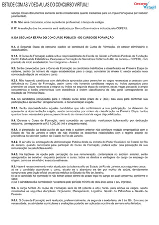serviço. Esses documentos somente serão considerados quanto traduzidos para a Língua Portuguesa por tradutor
juramentado.
8.16. Não será computado, como experiência profissional, o tempo de estágio.
8.17. A avaliação dos documentos será realizada por Banca Examinadora indicada pela CEPERJ.
9. DA SEGUNDA ETAPA DO CONCURSO PÚBLICO - DO CURSO DE FORMAÇÃO
9.1. A Segunda Etapa do concurso público se constituirá de Curso de Formação, de caráter eliminatório e
classificatório.
9.1.1. O Curso de Formação estará sob a responsabilidade da Escola de Gestão e Políticas Públicas da Fundação
Centro Estadual de Estatísticas, Pesquisas e Formação de Servidores Públicos do Rio de Janeiro – CEPERJ, com
previsão de início estabelecido no cronograma – Anexo I.
9.2. Serão convocados para o Curso de Formação os candidatos habilitados e classificados na Primeira Etapa do
certame, dentro do número de vagas estabelecidas para o cargo, constante do Anexo II, sendo vedada nova
convocação depois de iniciado o curso.
9.2.1. Não havendo candidatos com deficiência aprovados para preencher as vagas reservadas a pessoas com
deficiência no Curso de Formação, assim como não havendo candidatos negros ou índios aprovados para
preencher as vagas reservadas a negros ou índios na segunda etapa do certame, essas vagas passarão à ampla
concorrência e serão preenchidas com obediência à ordem classificatória da lista geral correspondente ao
resultado da Primeira Etapa.
9.3. Os candidatos convocados para o referido curso terão prazo de 2 (dois) dias úteis para confirmar sua
participação e apresentar, obrigatoriamente, a documentação exigida.
9.3.1. Serão desclassificados aqueles candidatos que não confirmarem a sua participação, ou deixarem de
apresentar a documentação exigida, sendo convocados por ordem de classificação na Primeira Etapa, tantos
quantos forem necessários para o preenchimento do número total de vagas disponibilizadas.
9.4. Durante o Curso de Formação, será concedida ao candidato matriculado bolsa-auxílio por dedicação
exclusiva, correspondente a R$ 1.050,00 (mil e cinquenta reais).
9.4.1. A percepção da bolsa-auxílio de que trata o subitem anterior não configura relação empregatícia com o
Estado do Rio de Janeiro e sobre ela não incidirão os descontos relacionados com o regime próprio de
previdência do servidor público do Estado do Rio de Janeiro.
9.4.2. O servidor ou empregado da Administração Pública direta ou indireta do Poder Executivo do Estado do Rio
de Janeiro, quando convocado para participar do Curso de Formação, poderá optar pela percepção da sua
remuneração ou pela bolsa-auxílio.
9.4.3. Na hipótese de opção pela percepção da sua remuneração, contemplada no subitem anterior, serão
assegurados ao servidor, enquanto perdurar o curso, todos os direitos e vantagens do cargo ou emprego de
origem, como se em efetivo exercício estivesse.
9.5. Haverá ressarcimento do valor atualizado da bolsa-auxílio ao Estado do Rio de Janeiro, nos seguintes casos:
a) se o candidato abandonar o curso, exceto se o abandono se der por motivo de saúde, devidamente
comprovado pelo órgão oficial de perícia médica do Estado do Rio de Janeiro;
b) se o candidato for nomeado e não tomar posse dentro do prazo legal no cargo ao qual concorreu, conforme o
caso;
c) se o candidato não permanecer na carreira pelo período mínimo de dois anos após o seu ingresso.
9.6. A carga horária do Curso de Formação será de 88 (oitenta e oito) horas, para ambos os cargos, sendo
ministradas as seguintes disciplinas: Orçamento, Planejamento, Logística, Gestão do Patrimônio e Gestão de
Pessoas.
9.6.1. O Curso de Formação será realizado, preferencialmente, de segunda a sexta-feira, de 9 às 18h. Em caso de
necessidade, as atividades curriculares e avaliações poderão ser aplicadas nos fins de semana e/ou feriados.
ESTUDE COM AS VÍDEO-AULAS DO CONCURSO VIRTUAL!
 