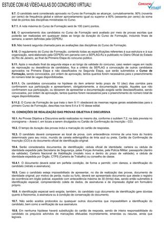 9.7. O candidato será considerado aprovado no Curso de Formação se alcançar, cumulativamente, 90% (noventa
por cento) de frequência global e obtiver aproveitamento igual ou superior a 60% (sessenta por cento) da soma
total de pontos das disciplinas ministradas no Curso.
9.7.1. A nota máxima do Curso de Formação será de 100 (cem) pontos.
9.8. O aproveitamento dos candidatos no Curso de Formação será avaliado por meio de provas escritas que
poderão ser realizadas em quaisquer datas ao longo da duração do Curso de Formação, incluindo finais de
semana, a serem definidas pela CEPERJ.
9.9. Não haverá segunda chamada para as avaliações das disciplinas do Curso de Formação.
9.10. O regulamento do Curso de Formação, contendo todas as especificações referentes à sua estrutura e à sua
organização, será elaborado pela CEPERJ em parceria com a SEPLAG-RJ e publicado no Diário Oficial do Estado
do Rio de Janeiro, ao final da Primeira Etapa do concurso público.
9.11. Após o resultado final da segunda etapa e ao longo da validade do concurso, caso restem vagas em razão
de reprovação ou desistência de candidatos, fica a critério da SEPLAG a convocação de outros candidatos
aprovados na Primeira Etapa e não classificados na Segunda Etapa, que serão submetidos a Curso de
Formação, sendo convocados, por ordem de aprovação, tantos quantos forem necessários para o preenchimento
do número total de vagas disponibilizadas.
9.11.1. Os candidatos convocados na hipótese do item anterior terão prazo de 10 (dez) dias corridos para
confirmarem sua participação e apresentarem, obrigatoriamente, a documentação exigida. Aqueles que não
confirmarem sua participação, ou deixarem de apresentar a documentação exigida serão desclassificados, sendo
convocados, por ordem de aprovação, tantos quantos forem necessários para o preenchimento do número total de
vagas disponibilizadas.
9.11.2. O Curso de Formação de que trata o item 9.11 obedecerá às mesmas regras gerais estabelecidas para o
primeiro Curso de Formação, descritas nos itens 9.4 a 9.10 desse edital.
10. CONDIÇÕES DE REALIZAÇÃO DAS PROVAS OBJETIVA E DISCURSIVA
10.1. As Provas Objetiva e Discursiva serão realizadas no mesmo dia, conforme o subitem 7.2, na data prevista no
cronograma – Anexo I, em locais a serem divulgados no Cartão de Confirmação da Inscrição - CCI.
10.2. O tempo de duração das provas inclui a marcação do cartão de respostas.
10.3. O candidato deverá comparecer ao local de prova, com antecedência mínima de uma hora do horário
determinado para seu início, munido de caneta esferográfica de tinta azul ou preta, Cartão de Confirmação de
Inscrição (CCI) e do documento oficial de identificação original.
10.4. Serão considerados documentos de identificação: cédula oficial de identidade; carteira ou cédula de
identidade expedida pela Secretaria de Segurança, pelas Forças Armadas, pela Polícia Militar; passaporte (dentro
da validade); Carteira Nacional de Habilitação (modelo novo e dentro do prazo de validade), e cédula de
identidade expedida por Órgão, CTPS (Carteira de Trabalho) ou conselho de classe.
10.4.1. O documento deverá estar em perfeita condição, de forma a permitir, com clareza, a identificação do
candidato (retrato e assinatura).
10.5. Caso o candidato esteja impossibilitado de apresentar, no dia de realização das provas, documento de
identidade original, por motivo de perda, roubo ou furto, deverá ser apresentado documento que ateste o registro
da ocorrência em órgão policial, expedido com antecedência máxima de 30 (trinta) dias, sendo então submetido à
identificação especial, compreendendo coleta de dados, de assinaturas e de impressão digital em formulário
próprio.
10.6. A identificação especial será exigida, também, do candidato cujo documento de identificação gere dúvidas
quanto à fisionomia, à assinatura ou à condição de conservação do documento.
10.7. Não serão aceitos protocolos ou quaisquer outros documentos que impossibilitem a identificação do
candidato, bem como a verificação de sua assinatura.
10.8. Em nenhuma hipótese haverá substituição do cartão de resposta, sendo de inteira responsabilidade do
candidato os prejuízos advindos de marcações efetuadas incorretamente, emendas ou rasuras, ainda que
legíveis.
ESTUDE COM AS VÍDEO-AULAS DO CONCURSO VIRTUAL!
 