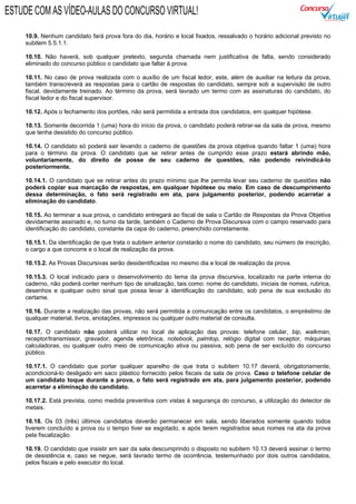 10.9. Nenhum candidato fará prova fora do dia, horário e local fixados, ressalvado o horário adicional previsto no
subitem 5.5.1.1.
10.10. Não haverá, sob qualquer pretexto, segunda chamada nem justificativa de falta, sendo considerado
eliminado do concurso público o candidato que faltar à prova.
10.11. No caso de prova realizada com o auxílio de um fiscal ledor, este, além de auxiliar na leitura da prova,
também transcreverá as respostas para o cartão de respostas do candidato, sempre sob a supervisão de outro
fiscal, devidamente treinado. Ao término da prova, será lavrado um termo com as assinaturas do candidato, do
fiscal ledor e do fiscal supervisor.
10.12. Após o fechamento dos portões, não será permitida a entrada dos candidatos, em qualquer hipótese.
10.13. Somente decorrida 1 (uma) hora do início da prova, o candidato poderá retirar-se da sala de prova, mesmo
que tenha desistido do concurso público.
10.14. O candidato só poderá sair levando o caderno de questões da prova objetiva quando faltar 1 (uma) hora
para o término da prova. O candidato que se retirar antes de cumprido esse prazo estará abrindo mão,
voluntariamente, do direito de posse de seu caderno de questões, não podendo reivindicá-lo
posteriormente.
10.14.1. O candidato que se retirar antes do prazo mínimo que lhe permita levar seu caderno de questões não
poderá copiar sua marcação de respostas, em qualquer hipótese ou meio. Em caso de descumprimento
dessa determinação, o fato será registrado em ata, para julgamento posterior, podendo acarretar a
eliminação do candidato.
10.15. Ao terminar a sua prova, o candidato entregará ao fiscal de sala o Cartão de Respostas da Prova Objetiva
devidamente assinado e, no turno da tarde, também o Caderno de Prova Discursiva com o campo reservado para
identificação do candidato, constante da capa do caderno, preenchido corretamente.
10.15.1. Da identificação de que trata o subitem anterior constarão o nome do candidato, seu número de inscrição,
o cargo a que concorre e o local de realização da prova.
10.15.2. As Provas Discursivas serão desidentificadas no mesmo dia e local de realização da prova.
10.15.3. O local indicado para o desenvolvimento do tema da prova discursiva, localizado na parte interna do
caderno, não poderá conter nenhum tipo de sinalização, tais como: nome do candidato, iniciais de nomes, rubrica,
desenhos e qualquer outro sinal que possa levar à identificação do candidato, sob pena de sua exclusão do
certame.
10.16. Durante a realização das provas, não será permitida a comunicação entre os candidatos, o empréstimo de
qualquer material, livros, anotações, impressos ou qualquer outro material de consulta.
10.17. O candidato não poderá utilizar no local de aplicação das provas: telefone celular, bip, walkman,
receptor/transmissor, gravador, agenda eletrônica, notebook, palmtop, relógio digital com receptor, máquinas
calculadoras, ou qualquer outro meio de comunicação ativa ou passiva, sob pena de ser excluído do concurso
público.
10.17.1. O candidato que portar qualquer aparelho de que trata o subitem 10.17 deverá, obrigatoriamente,
acondicioná-lo desligado em saco plástico fornecido pelos fiscais da sala de prova. Caso o telefone celular de
um candidato toque durante a prova, o fato será registrado em ata, para julgamento posterior, podendo
acarretar a eliminação do candidato.
10.17.2. Está prevista, como medida preventiva com vistas à segurança do concurso, a utilização do detector de
metais.
10.18. Os 03 (três) últimos candidatos deverão permanecer em sala, sendo liberados somente quando todos
tiverem concluído a prova ou o tempo tiver se esgotado, e após terem registrados seus nomes na ata da prova
pela fiscalização.
10.19. O candidato que insistir em sair da sala descumprindo o disposto no subitem 10.13 deverá assinar o termo
de desistência e, caso se negue, será lavrado termo de ocorrência, testemunhado por dois outros candidatos,
pelos fiscais e pelo executor do local.
ESTUDE COM AS VÍDEO-AULAS DO CONCURSO VIRTUAL!
 