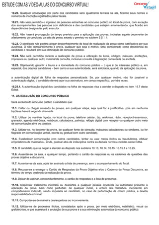 10.20. Qualquer observação por parte dos candidatos será igualmente lavrada na ata, ficando seus nomes e
números de inscrição registrados pelos fiscais.
10.21. Não será permitido o ingresso de pessoas estranhas ao concurso público no local de prova, com exceção
dos acompanhantes das pessoas com deficiência e das candidatas que estejam amamentando, que ficarão em
dependências designadas pelo executor.
10.22. Não haverá prorrogação do tempo previsto para a aplicação das provas, inclusive aquele decorrente de
afastamento do candidato da sala de prova, exceto o previsto no subitem 5.5.1.1.
10.23. O candidato não poderá alegar desconhecimento do local de realização da prova como justificativa por sua
ausência. O não comparecimento à prova, qualquer que seja o motivo, será considerado como desistência do
candidato e resultará em sua eliminação do concurso público.
10.24. Não será permitida durante a realização da prova a utilização de livros, códigos, manuais, anotações,
impressos ou qualquer outro material de consulta, inclusive consulta à legislação comentada ou anotada.
10.25. Objetivando garantir a lisura e a idoneidade do concurso público – o que é de interesse público e, em
especial, dos próprios candidatos – bem como a sua autenticidade, será solicitada, quando da aplicação da prova,
a autenticação digital da folha de respostas personalizada. Se, por qualquer motivo, não for possível a
autenticação digital, o candidato deverá apor sua assinatura, em campo específico, por três vezes.
10.25.1. A autenticação digital dos candidatos na folha de respostas visa a atender o disposto no item 16.7 deste
Edital.
11. DA EXCLUSÃO DO CONCURSO PÚBLICO
Será excluído do concurso público o candidato que:
11.1. Faltar ou chegar atrasado às provas, em qualquer etapa, seja qual for a justificativa, pois em nenhuma
hipótese haverá segunda chamada.
11.2. Utilizar ou mantiver ligado, no local da prova, telefone celular, bip, walkman, rádio, receptor/transmissor,
gravador, agenda eletrônica, notebook, calculadora, palmtop, relógio digital com receptor ou qualquer outro meio
de comunicação ativa ou passiva.
11.3. Utilizar-se, no decorrer da prova, de qualquer fonte de consulta, máquinas calculadoras ou similares, ou for
flagrado em comunicação verbal, escrita ou gestual com outro candidato.
11.4. Estabelecer comunicação com outros candidatos, tentar ou usar meios ilícitos ou fraudulentos, efetuar
empréstimos de material ou, ainda, praticar atos de indisciplina contra as demais normas contidas neste Edital.
11.5. O candidato que se negar a atender ao disposto nos subitens 10.13, 10.14, 10.15, 10.15.1 e 10.25.
11.6. Ausentar-se da sala, a qualquer tempo, portando o cartão de respostas ou os cadernos de questões das
provas objetiva e discursiva.
11.7. Ausentar-se da sala, após ter assinado a lista de presença, sem o acompanhamento do fiscal.
11.8. Recusar-se a entregar o Cartão de Respostas da Prova Objetiva e/ou o Caderno da Prova Discursiva, ao
término do tempo destinado à realização da prova.
11.9. Deixar de assinar, concomitantemente, o cartão de respostas e a lista de presença.
11.10. Dispensar tratamento incorreto ou descortês a qualquer pessoa envolvida ou autoridade presente à
aplicação da prova, bem como perturbar, de qualquer modo, a ordem dos trabalhos, incorrendo em
comportamento indevido, sendo imputada ao candidato, no caso de perturbação da ordem pública, a devida
responsabilidade criminal.
11.11. Comportar-se de maneira desrespeitosa ou inconveniente.
11.12. Utilizar-se de processos ilícitos, constatados após a prova, por meio eletrônico, estatístico, visual ou
grafotécnico, o que acarretará a anulação de sua prova e a sua eliminação automática do concurso público.
ESTUDE COM AS VÍDEO-AULAS DO CONCURSO VIRTUAL!
 