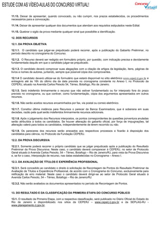 11.13. Deixar de apresentar, quando convocado, ou não cumprir, nos prazos estabelecidos, os procedimentos
necessários para a convocação.
11.14. Deixar de apresentar qualquer dos documentos que atendam aos requisitos estipulados neste Edital.
11.15. Quebrar o sigilo da prova mediante qualquer sinal que possibilite a identificação.
12. DOS RECURSOS
12.1. DA PROVA OBJETIVA
12.1.1. O candidato que julgar-se prejudicado poderá recorrer, após a publicação do Gabarito Preliminar, no
período descrito no cronograma do Concurso.
12.1.2. O Recurso deverá ser redigido em formulário próprio, por questão, com indicação precisa e devidamente
fundamentada daquilo em que o candidato julgar-se prejudicado.
12.1.3. O candidato deverá comprovar suas alegações com a citação de artigos da legislação, itens, páginas de
livros e nomes de autores, juntando, sempre que possível cópia dos comprovantes.
12.1.4 O candidato deverá utilizar-se do formulário que estará disponível no sítio eletrônico www.ceperj.rj.gov.br e
entregá-lo até às 16h do último dia da data prevista no cronograma constante no Anexo I, no Protocolo da
CEPERJ, situado na Avenida Carlos Peixoto 54, Térreo, Botafogo, Rio de Janeiro.
12.1.5. Será indeferido liminarmente o recurso que não estiver fundamentado ou for interposto fora do prazo
previsto no cronograma, ou que contiver, como fundamentação, cópia dos argumentos apresentados em outros
recursos.
12.1.6. Não serão aceitos recursos encaminhados por fax, via postal ou correio eletrônico.
12.1.7. Constitui última instância para Recursos o parecer da Banca Examinadora, que é soberana em suas
decisões, razão pela qual serão indeferidos liminarmente recursos adicionais.
12.1.8. Após o julgamento dos Recursos interpostos, os pontos correspondentes às questões porventura anuladas
serão atribuídos a todos os candidatos. Se houver alteração do gabarito oficial, por força de impugnações, tal
alteração valerá para todos os candidatos, independentemente de terem recorrido ou não.
12.1.9. Os pareceres dos recursos serão anexados aos respectivos processos e ficarão à disposição dos
candidatos para ciência, no Protocolo da Fundação CEPERJ.
12.2. DA PROVA DISCURSIVA
12.2.1. Somente poderá recorrer o próprio candidato que se julgar prejudicado após a publicação do Resultado
Preliminar da Prova Discursiva. Neste caso, o candidato deverá comparecer à CEPERJ, no setor de Protocolo
Geral situado à Avenida Carlos Peixoto, 54 – Térreo, Botafogo – Rio de Janeiro/RJ, para vista da Prova Discursiva
e, se for o caso, interposição de recurso, nas datas estabelecidas no Cronograma – Anexo I.
12.3. DA AVALIAÇÃO DE TÍTULOS E EXPERIÊNCIA PROFISSIONAL
12.3.1. Será concedido ao candidato o direito à solicitação de Recontagem de Pontos do Resultado Preliminar da
Avaliação de Títulos e Experiência Profissional, de acordo com o Cronograma do Concurso, exclusivamente para
retificação de erro material. Neste caso o candidato deverá dirigir-se ao setor de Protocolo Geral situado à
Avenida Carlos Peixoto, 54 – Térreo, Botafogo – Rio de Janeiro/RJ.
12.3.2. Não serão avaliados os documentos apresentados no período de Recontagem de Pontos.
13. DO RESULTADO E DA CLASSIFICAÇÃO DA PRIMEIRA ETAPA DO CONCURSO PÚBLICO
13.1. O resultado da Primeira Etapa, com a respectiva classificação, será publicado no Diário Oficial do Estado do
Rio de Janeiro e disponibilizado nos sítios da CEPERJ – www.ceperj.rj.gov.br e da SEPLAG-RJ -
www.planejamento.rj.gov.br.
ESTUDE COM AS VÍDEO-AULAS DO CONCURSO VIRTUAL!
 