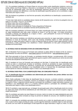 13.2. Os candidatos habilitados na Primeira Etapa do concurso público serão classificados mediante a soma dos
pontos obtidos nas Provas Objetiva e Discursiva e na Avaliação de Títulos e Experiência Profissional, havendo
uma lista de classificação geral, uma lista de classificação específica apenas com os candidatos às vagas
destinadas à pessoas com deficiência, e uma lista de classificação específica apenas com os candidatos a vagas
reservadas para negros e índios.
13.3. Na hipótese de igualdade na nota final dos aprovados, terá preferência na classificação, sucessivamente, o
candidato que:
1º) tiver maior idade dentre os candidatos idosos maiores de 60 (sessenta) anos, na forma do parágrafo único do
artigo 27 e do artigo 1º da Lei nº 10.741/2003;
2º) obtiver maior nota na Prova Objetiva;
3º) obtiver maior nota na Prova Discursiva;
4º) obtiver maior pontuação na Avaliação de Títulos e Experiência Profissional;
5º) tiver maior idade dentre os candidatos menores de 60 (sessenta) anos.
13.4. Os candidatos habilitados na Primeira Etapa com melhor classificação serão convocados dentro do número
de vagas estabelecidas para cada cargo, constante do Anexo II, por tipo de vaga – de ampla concorrência,
reservada a pessoas com deficiência ou a negros e índios –, para participarem do Curso de Formação, que
constitui a Segunda Etapa do certame.
13.4.1. Não havendo candidatos com deficiência aprovados para preencher as vagas reservadas a pessoas com
deficiência no Curso de Formação, assim como não havendo candidatos negros ou índios aprovados para
preencher as vagas reservadas a negros ou índios na Segunda Etapa do certame, essas vagas passarão à ampla
concorrência e serão preenchidas com obediência à ordem classificatória da lista geral correspondente ao
resultado da Primeira Etapa.
14. DO RESULTADO DA SEGUNDA ETAPA DO CONCURSO PÚBLICO
14.1. O Resultado Final do Curso de Formação será publicado no Diário Oficial do Estado do Rio de Janeiro e
disponibilizado nos sítios da CEPERJ – www.ceperj.rj.gov.br e da SEPLAG-RJ – www.planejamento.rj.gov.br.
14.2. Para aprovação no Curso de Formação, os candidatos deverão alcançar, cumulativamente, 90% (noventa
por cento) de frequência global e obter aproveitamento igual ou superior a 60% (sessenta por cento) da soma total
de pontos das disciplinas ministradas no Curso.
14.3. O resultado do Curso de Formação será publicado em três listas. A primeira lista, de classificação geral,
conterá as notas e a classificação de todos os candidatos, incluindo os candidatos às vagas reservadas para
negros e índios e para pessoas com deficiência. A segunda lista, de classificação específica, conterá apenas as
notas dos candidatos com deficiência e sua classificação entre si. A terceira lista, de classificação específica,
conterá apenas as notas dos candidatos negros e índios e sua classificação entre si.
15. DO RESULTADO FINAL E DA CLASSIFICAÇÃO FINAL DO CONCURSO PÚBLICO
15.1. A classificação final dos candidatos será determinada pelo somatório dos pontos obtidos nas duas
etapas do concurso público.
15.1.1. Serão publicadas 3 (três) listas de classificação final do concurso: a primeira contendo a pontuação e
classificação geral de todos os candidatos, inclusive os candidatos a vagas reservadas a pessoas com deficiência
e a negros e índios, a segunda contendo apenas a pontuação dos candidatos a vagas reservadas a pessoas com
deficiência e sua classificação entre si, e a terceira contendo apenas a pontuação dos candidatos a vagas
reservadas para negros e índios e sua classificação entre si.
15.1.2. O candidato a vaga reservada que, na listagem de pontuação geral, obtiver classificação dentro do número
de vagas para ampla concorrência estabelecido por este Edital para o cargo a que concorre ocupará a vaga de
ampla concorrência.
15.2. Os candidatos aprovados nas duas Etapas do concurso, dentro do número de vagas estabelecido para cada
cargo por este Edital, serão nomeados ao longo do período de validade do concurso, com obediência rigorosa à
ordem de classificação.
15.2.1. A nomeação dos candidatos aprovados será de acordo com a ordem de classificação geral no concurso,
mas, a cada 5 (cinco) vagas providas por cargo, a quinta vaga fica destinada a candidato negro ou índio aprovado,
de acordo com sua ordem de classificação na lista específica de vagas reservadas a negros ou índios, e a cada
ESTUDE COM AS VÍDEO-AULAS DO CONCURSO VIRTUAL!
 