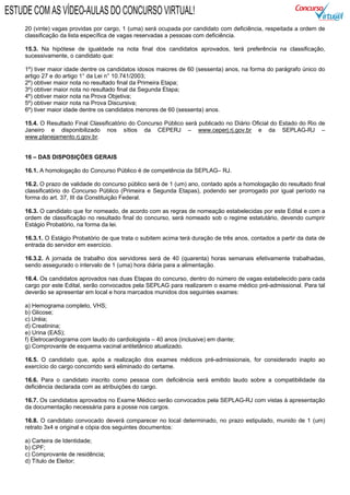 20 (vinte) vagas providas por cargo, 1 (uma) será ocupada por candidato com deficiência, respeitada a ordem de
classificação da lista específica de vagas reservadas a pessoas com deficiência.
15.3. Na hipótese de igualdade na nota final dos candidatos aprovados, terá preferência na classificação,
sucessivamente, o candidato que:
1º) tiver maior idade dentre os candidatos idosos maiores de 60 (sessenta) anos, na forma do parágrafo único do
artigo 27 e do artigo 1° da Lei n° 10.741/2003;
2º) obtiver maior nota no resultado final da Primeira Etapa;
3º) obtiver maior nota no resultado final da Segunda Etapa;
4º) obtiver maior nota na Prova Objetiva;
5º) obtiver maior nota na Prova Discursiva;
6º) tiver maior idade dentre os candidatos menores de 60 (sessenta) anos.
15.4. O Resultado Final Classificatório do Concurso Público será publicado no Diário Oficial do Estado do Rio de
Janeiro e disponibilizado nos sítios da CEPERJ – www.ceperj.rj.gov.br e da SEPLAG-RJ –
www.planejamento.rj.gov.br.
16 – DAS DISPOSIÇÕES GERAIS
16.1. A homologação do Concurso Público é de competência da SEPLAG– RJ.
16.2. O prazo de validade do concurso público será de 1 (um) ano, contado após a homologação do resultado final
classificatório do Concurso Público (Primeira e Segunda Etapas), podendo ser prorrogado por igual período na
forma do art. 37, III da Constituição Federal.
16.3. O candidato que for nomeado, de acordo com as regras de nomeação estabelecidas por este Edital e com a
ordem de classificação no resultado final do concurso, será nomeado sob o regime estatutário, devendo cumprir
Estágio Probatório, na forma da lei.
16.3.1. O Estágio Probatório de que trata o subitem acima terá duração de três anos, contados a partir da data de
entrada do servidor em exercício.
16.3.2. A jornada de trabalho dos servidores será de 40 (quarenta) horas semanais efetivamente trabalhadas,
sendo assegurado o intervalo de 1 (uma) hora diária para a alimentação.
16.4. Os candidatos aprovados nas duas Etapas do concurso, dentro do número de vagas estabelecido para cada
cargo por este Edital, serão convocados pela SEPLAG para realizarem o exame médico pré-admissional. Para tal
deverão se apresentar em local e hora marcados munidos dos seguintes exames:
a) Hemograma completo, VHS;
b) Glicose;
c) Uréia;
d) Creatinina;
e) Urina (EAS);
f) Eletrocardiograma com laudo do cardiologista – 40 anos (inclusive) em diante;
g) Comprovante de esquema vacinal antitetânico atualizado.
16.5. O candidato que, após a realização dos exames médicos pré-admissionais, for considerado inapto ao
exercício do cargo concorrido será eliminado do certame.
16.6. Para o candidato inscrito como pessoa com deficiência será emitido laudo sobre a compatibilidade da
deficiência declarada com as atribuições do cargo.
16.7. Os candidatos aprovados no Exame Médico serão convocados pela SEPLAG-RJ com vistas à apresentação
da documentação necessária para a posse nos cargos.
16.8. O candidato convocado deverá comparecer no local determinado, no prazo estipulado, munido de 1 (um)
retrato 3x4 e original e cópia dos seguintes documentos:
a) Carteira de Identidade;
b) CPF;
c) Comprovante de residência;
d) Título de Eleitor;
ESTUDE COM AS VÍDEO-AULAS DO CONCURSO VIRTUAL!
 