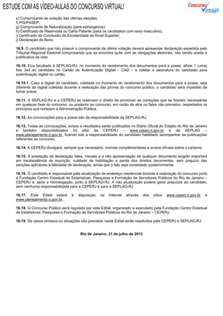 e) Comprovante de votação das últimas eleições;
f) PIS/PASEP;
g) Comprovante de Naturalização (para estrangeiros);
h) Certificado de Reservista ou Carta Patente (para os candidatos com sexo masculino);
i) Certificado de Conclusão de Escolaridade de Nível Superior;
j) Declaração de Bens.
16.9. O candidato que não possuir o comprovante da última votação deverá apresentar declaração expedida pelo
Tribunal Regional Eleitoral comprovando que se encontra quite com as obrigações eleitorais, não sendo aceita a
justificativa de voto.
16.10. Fica facultado à SEPLAG-RJ, no momento do recebimento dos documentos para a posse, afixar 1 (uma)
foto 3x4 do candidato no Cartão de Autenticação Digital – CAD – e coletar a assinatura do candidato para
autenticação digital no cartão.
16.10.1. Caso a digital do candidato, coletada no momento do recebimento dos documentos para a posse, seja
diferente da digital coletada durante a realização das provas do concurso público, o candidato será impedido de
tomar posse.
16.11. A SEPLAG-RJ e a CEPERJ se reservam o direito de promover as correções que se fizerem necessárias
em qualquer fase do concurso, ou posterior ao concurso, em razão de atos ou fatos não previstos, respeitados os
princípios que norteiam a Administração Pública.
16.12. As convocações para a posse são de responsabilidade da SEPLAG-RJ.
16.13. Todas as convocações, avisos e resultados serão publicados no Diário Oficial do Estado do Rio de Janeiro
e também disponibilizados no sítio da CEPERJ – www.ceperj.rj.gov.br e da SEPLAG –
www.planejamento.rj.gov.br, ficando sob a responsabilidade do candidato habilitado acompanhar as publicações
referentes ao concurso.
16.14. A CEPERJ divulgará, sempre que necessário, normas complementares e avisos oficiais sobre o certame.
16.15. A prestação de declaração falsa, inexata e a não apresentação de qualquer documento exigido importará
em insubsistência de inscrição, nulidade de habilitação e perda dos direitos decorrentes, sem prejuízo das
sanções aplicáveis à falsidade de declaração, ainda que o fato seja constatado posteriormente.
16.16. O candidato é responsável pela atualização de endereço residencial durante a realização do concurso junto
à Fundação Centro Estadual de Estatísticas, Pesquisas e Formação de Servidores Públicos do Rio de Janeiro –
CEPERJ e, após a homologação, junto à SEPLAG-RJ. A não atualização poderá gerar prejuízos ao candidato,
sem nenhuma responsabilidade para a CEPERJ e para a SEPLAG-RJ.
16.17. Este Edital estará à disposição na Internet através dos sítios www.ceperj.rj.gov.br e
www.planejamento.rj.gov.br.
16.18. O Concurso Público será regulado por este Edital, organizado e executado pela Fundação Centro Estadual
de Estatísticas, Pesquisas e Formação de Servidores Públicos do Rio de Janeiro – CEPERJ.
16.19. Os casos omissos ou situações não previstas neste Edital serão resolvidos pela CEPERJ e SEPLAG-RJ.
Rio de Janeiro, 31 de julho de 2013
ESTUDE COM AS VÍDEO-AULAS DO CONCURSO VIRTUAL!
 