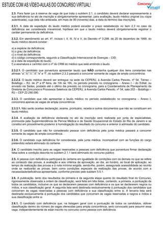 2.3. Para fazer jus à reserva de vaga de que trata o subitem 2.1, o candidato deverá declarar expressamente a
sua deficiência no ato de inscrição e obrigatoriamente apresentar, para avaliação, laudo médico original (ou cópia
autenticada), cuja data não anteceda, em mais de 90 (noventa) dias, a data do término das inscrições.
2.3.1. A data de expedição do laudo médico poderá exceder o prazo estabelecido no item 2.3 no caso da
deficiência ser considerada irreversível, hipótese em que o laudo médico deverá obrigatoriamente registrar o
caráter permanente da deficiência.
2.3.2. Em atendimento ao art. 4º, incisos I, II, III, IV e V, do Decreto nº 3.298, de 20 de dezembro de 1999, do
laudo médico deverá constar:
a) a espécie da deficiência;
b) o grau da deficiência;
c) o nível da deficiência;
d) o código correspondente, segundo a Classificação Internacional de Doenças – CID;
e) a data de expedição do laudo;
f) a assinatura e carimbo com o nº do CRM do médico que está emitindo o laudo.
2.3.2.1. O candidato que porventura apresentar laudo que NÃO contenha qualquer dos itens constantes nas
alíneas “a”,”b”,”c”,”d”,”e” e “f”, do subitem 2.3.2 passará a concorrer somente às vagas de ampla concorrência.
2.3.2.2. O laudo médico deverá ser entregue na sede da CEPERJ, à Avenida Carlos Peixoto, nº 54, Térreo –
Botafogo – RJ, de 2ª a 6ª feira, de 10h às 16h, no período previsto no cronograma – Anexo I – do Edital, ou
enviado via Sedex, postado até o último dia previsto no cronograma, para a Coordenadoria de Planejamento da
Diretoria de Concursos e Processos Seletivos da CEPERJ, à Avenida Carlos Peixoto, nº 54, sala 203 – Botafogo –
RJ – CEP 22.290.090.
2.3.3. O candidato que não apresentar o laudo médico no período estabelecido no cronograma – Anexo I,
concorrerá apenas às vagas de ampla concorrência.
2.3.3.1. Não serão aceitas declaração, exame, prontuário, receita e outros documentos que não se constituam em
laudo médico.
2.3.4. A avaliação da deficiência declarada no ato da inscrição será realizada por junta de especialistas,
promovida pela Superintendência de Perícia Médica e de Saúde Ocupacional do Estado do Rio de Janeiro e se
constitui em procedimento posterior à homologação do resultado do concurso e anterior à admissão do candidato.
2.3.5. O candidato que não for considerado pessoa com deficiência pela junta médica passará a concorrer
somente às vagas de ampla concorrência.
2.3.6. O candidato cuja deficiência for considerada, pela junta médica, incompatível com as funções do cargo
pretendido estará eliminado do certame.
.
2.4. O candidato inscrito para as vagas reservadas a pessoas com deficiência que porventura firmar declaração
falsa sobre a condição descrita no subitem 2.1.1 será eliminado do concurso público.
2.5. A pessoa com deficiência participará do certame em igualdade de condições com os demais no que se refere
ao conteúdo das provas, à avaliação e aos critérios de aprovação, ao dia, ao horário, ao local de aplicação, ao
tempo de realização das provas e à nota mínima exigida, sendo-lhe, porém, assegurada acessibilidade ao recinto
onde se realizarão as provas, bem como condições especiais de realização das provas, de acordo com a
necessidade/deficiência apresentada, conforme previsto pelo subitem 5.5.1.
2.6. A publicação, tanto dos resultados da primeira e da segunda etapa quanto do resultado final do Concurso,
rigorosamente observada a ordem de classificação, será feita em três listas, contendo, a primeira, a pontuação de
todos os candidatos, inclusive os que se declararem pessoas com deficiência e os que se declararem negros ou
índios, e sua classificação geral. A segunda lista será destinada exclusivamente à pontuação dos candidatos que
concorram às vagas reservadas a pessoas com deficiência e sua classificação entre si. A terceira lista será
destinada exclusivamente à pontuação dos candidatos que concorram às vagas reservadas a negros e índios e
sua classificação entre si.
2.6.1. O candidato com deficiência que, na listagem geral com a pontuação de todos os candidatos, obtiver
classificação dentro do número de vagas oferecidas para ampla concorrência, será convocado para assumir essa
vaga, independentemente de estar inscrito no concurso como pessoa com deficiência.
ESTUDE COM AS VÍDEO-AULAS DO CONCURSO VIRTUAL!
 