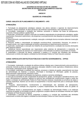 GOVERNO DO ESTADO DO RIO DE JANEIRO
SECRETARIA DE ESTADO DE PLANEJAMENTO E GESTÃO
SEPLAG-RJ
ANEXO III
QUADRO DE ATRIBUIÇÕES
CARGO: ANALISTA DE PLANEJAMENTO E ORÇAMENTO – APO
ATRIBUIÇÕES:
1. Formulação do planejamento estratégico estadual, dos planos setoriais e regionais de desenvolvimento
econômico, social e ambiental, do plano plurianual, das diretrizes orçamentárias e dos orçamentos anuais;
2. Formulação, implantação e avaliação dos sistemas, processos e métodos nas áreas de planejamento,
orçamento, finanças públicas e gestão fiscal;
3. Supervisão, coordenação, direção e execução de trabalhos especializados de planejamento estratégico, gestão
orçamentária, financeira e patrimonial, e de programas e acompanhamento das despesas de pessoal e da política
econômica;
4. Desenvolvimento, acompanhamento, avaliação, execução e orientação técnico-normativa referente à execução
orçamentária;
5. Pesquisa, análise e interpretação da legislação econômico-fiscal, orçamentária, financeira, de pessoal e
encargos sociais, com vistas à adequação da política orçamentária ao desenvolvimento econômico;
6. Supervisão, coordenação e execução dos trabalhos de acompanhamento e avaliação dos recursos alcançados
pelos gestores públicos;
7. Assistência técnica especializada aos responsáveis pelos sistemas de planejamento e orçamento, de
administração de despesa de pessoal e de modernização e informatização do sistema orçamentário do Estado;
8. Implantação e execução de planos, programas e projetos e o controle dos resultados das atividades
institucionais no âmbito dos órgãos e entidades da Administração Pública do Poder Executivo estadual.
CARGO: ESPECIALISTA EM POLÍTICAS PÚBLICAS E GESTÃO GOVERNAMENTAL – EPPGG
ATRIBUIÇÕES:
1. Formulação, implantação e avaliação de políticas públicas voltadas para o desenvolvimento sócio-econômico e
ambiental, incluindo as áreas de saúde, segurança, educação, trabalho e renda, agricultura, infraestrutura, ciência
e tecnologia, participação social, regulação e afins;
2. Formulação, implantação e avaliação dos sistemas, processos e métodos de gestão, especialmente nas áreas
de administração de materiais e compras, informação e tecnologia da informação, gestão de pessoas,
desenvolvimento organizacional, patrimônio e afins;
3. Formulação e promoção da articulação de programas, projetos e parcerias estratégicas;
4. Execução de atividades de alta complexidade de planejamento, gestão, coordenação e assistência técnica, bem
como, administrativas e logísticas, relativas ao exercício das competências constitucionais e legais a cargo dos
órgãos e entidades da administração Pública do Poder Executivo estadual, ressalvadas as privativas de cargos e
carreiras específicas, fazendo uso de todos os equipamentos e recursos disponíveis para a consecução dessas
atividades;
5. Pesquisa, desenvolvimento, monitoramento e sistematização das atividades de planejamento,
acompanhamento e avaliação dos programas e projetos implementados nas diferentes áreas de gestão do
Estado;
6. Assistência técnica e assessoramento aos órgãos e entidades da Administração Pública e às instâncias
superiores de gestão na formulação de planos, programas e projetos relativos às atividades inerentes aos órgãos
e entidades do Poder Executivo estadual;
7. Implantação e execução de planos, programas e projetos e o controle dos resultados das atividades
institucionais no âmbito dos órgãos e entidades da Administração Pública do Poder Executivo estadual.
ESTUDE COM AS VÍDEO-AULAS DO CONCURSO VIRTUAL!
 