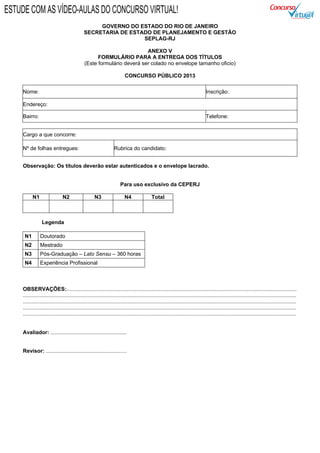 GOVERNO DO ESTADO DO RIO DE JANEIRO
SECRETARIA DE ESTADO DE PLANEJAMENTO E GESTÃO
SEPLAG-RJ
ANEXO V
FORMULÁRIO PARA A ENTREGA DOS TÍTULOS
(Este formulário deverá ser colado no envelope tamanho oficio)
CONCURSO PÚBLICO 2013
Nome: Inscrição:
Endereço:
Bairro: Telefone:
Cargo a que concorre:
Nº de folhas entregues: Rubrica do candidato:
Observação: Os títulos deverão estar autenticados e o envelope lacrado.
Para uso exclusivo da CEPERJ
N1 N2 N3 N4 Total
Legenda
N1 Doutorado
N2 Mestrado
N3 Pós-Graduação – Lato Sensu – 360 horas
N4 Experiência Profissional
OBSERVAÇÕES:..........................................................................................................................................................
.......................................................................................................................................................................................
.......................................................................................................................................................................................
.......................................................................................................................................................................................
.......................................................................................................................................................................................
Avaliador: ...................................................
Revisor: ......................................................
ESTUDE COM AS VÍDEO-AULAS DO CONCURSO VIRTUAL!
 