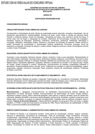 GOVERNO DO ESTADO DO RIO DE JANEIRO
SECRETARIA DE ESTADO DE PLANEJAMENTO E GESTÃO
SEPLAG-RJ
ANEXO VII
CONTEÚDOS PROGRAMÁTICOS
CONHECIMENTOS GERAIS
LÍNGUA PORTUGUESA (PARA AMBOS OS CARGOS)
Compreensão e interpretação de texto. Modos de organização textual: descrição, narração e dissertação. Uso de
operadores argumentativos. Intertextualidade. Estrutura da frase: ordem direta e indireta da estrutura frasal.
Coesão e coerência textuais. Níveis de linguagem. Variedades da língua. Uso informal e formal da língua. A
norma culta. Uso da língua e adequação ao contexto. Elementos da Comunicação. Funções da Linguagem.
Paráfrase. Figuras de linguagem. Sinônimos, antônimos, homônimos, parônimos. Polissemia. Denotação e
conotação. Ortografia. Acentuação Gráfica. Estrutura e processos de formação de palavras. Flexão nominal e
verbal. Processos de coordenação e subordinação (valores semânticos). Pronomes: emprego, forma de
tratamento e colocação. Emprego de tempos e modos verbais. Regência nominal e verbal. Concordância nominal
e verbal. Crase. Pontuação.
RACIOCÍNIO LÓGICO-QUANTITATIVO (PARA AMBOS OS CARGOS)
Conjuntos e suas operações. Números naturais, inteiros, racionais e reais e suas operações. Representação na
reta. Potenciação e radiciação. Geometria plana: distâncias e ângulos, polígonos, circunferência, perímetro e área.
Semelhança e relações métricas no triângulo retângulo. Medidas de comprimento área, volume, massa e tempo.
Álgebra básica: expressões algébricas, equações, sistemas e problemas do primeiro e do segundo grau. Noção
de função, função composta e inversa. Sequências, reconhecimento de padrões, progressões aritmética e
geométrica. Proporcionalidade direta e inversa. Juros. Problemas de contagem e noção de probabilidade. Lógica:
proposições, negação, conectivos, implicação. Plano cartesiano: sistema de coordenadas, distância. Problemas
de lógica e raciocínio.
ESTATÍSTICA (PARA ANALISTA DE PLANEJAMENTO E ORÇAMENTO – APO)
Estatística descritiva. Medidas de posição e dispersão. Padronização (z). Covariância e Correlação. Distribuição
binomial. Distribuição normal. Distribuição amostral da média. Teste de hipótese para a média de uma população.
Intervalo de confiança para a média com variância conhecida. Regressão linear simples.
ECONOMIA (PARA ESPECIALISTA EM POLÍTICAS PÚBLICAS E GESTÃO GOVERNAMENTAL – EPPGG)
Macroeconomia – Agregados macroeconômicos: as identidades macroeconômicas básicas. Balanço de
Pagamentos no Brasil. Principais modelos macroeconômicos de determinação da renda: modelo clássico,
keynesiano simples e IS/LM, oferta e demanda agregada. Setor externo e regimes cambiais: taxas de câmbio fixa
e flutuante. Modelos IS/LM/BP e demanda e oferta agregada: política fiscal, monetária, cambial e comercial e seus
efeitos sobre o produto, os preços e o balanço de pagamentos. Interação entre as políticas monetária, fiscal e
cambial. Tópicos de Economia Brasileira – Desenvolvimento brasileiro no pós-guerra: Plano de metas, o milagre
brasileiro, o II PND. A crise da dívida externa na década de 1980. Planos Heterodoxos de estabilização. O Plano
Real e a economia brasileira pós-estabilização.
DIREITO CONSTITUCIONAL E ADMINISTRATIVO (PARA AMBOS OS CARGOS)
Os Poderes do Estado e as respectivas funções. Teoria geral da Constituição: conceito, origens, conteúdo,
estrutura e classificação. Supremacia da Constituição. Tipos de Constituição. Poder Constituinte. Princípios
constitucionais. Interpretação da Constituição e Controle de Constitucionalidade. Emenda, reforma e revisão
constitucional. Análise do princípio hierárquico das normas. Princípios fundamentais da CF/88. Direitos e garantias
fundamentais. Organização do Estado político-administrativo. Administração Pública na Constituição Federal de
1988. Organização dos Poderes. O Poder Legislativo, o Poder Executivo e o Poder Judiciário. O Ministério
Público. Constituição do Estado do Rio de Janeiro. Direito Administrativo e função administrativa. Poderes e
ESTUDE COM AS VÍDEO-AULAS DO CONCURSO VIRTUAL!
 