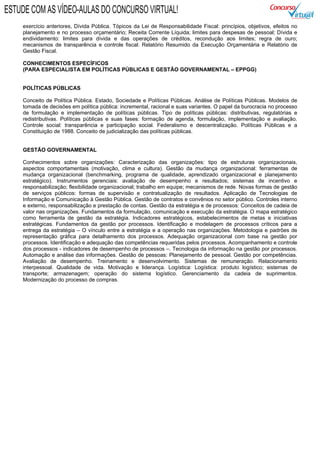 exercício anteriores, Dívida Pública. Tópicos da Lei de Responsabilidade Fiscal: princípios, objetivos, efeitos no
planejamento e no processo orçamentário; Receita Corrente Líquida; limites para despesas de pessoal; Dívida e
endividamento: limites para dívida e das operações de créditos, recondução aos limites; regra de ouro;
mecanismos de transparência e controle fiscal: Relatório Resumido da Execução Orçamentária e Relatório de
Gestão Fiscal.
CONHECIMENTOS ESPECÍFICOS
(PARA ESPECIALISTA EM POLÍTICAS PÚBLICAS E GESTÃO GOVERNAMENTAL – EPPGG)
POLÍTICAS PÚBLICAS
Conceito de Política Pública. Estado, Sociedade e Políticas Públicas. Análise de Políticas Públicas. Modelos de
tomada de decisões em política pública: incremental, racional e suas variantes. O papel da burocracia no processo
de formulação e implementação de políticas públicas. Tipo de políticas públicas: distributivas, regulatórias e
redistributivas. Políticas públicas e suas fases: formação de agenda, formulação, implementação e avaliação.
Controle social: transparência e participação social. Federalismo e descentralização. Políticas Públicas e a
Constituição de 1988. Conceito de judicialização das políticas públicas.
GESTÃO GOVERNAMENTAL
Conhecimentos sobre organizações: Caracterização das organizações: tipo de estruturas organizacionais,
aspectos comportamentais (motivação, clima e cultura). Gestão da mudança organizacional: ferramentas de
mudança organizacional (benchmarking, programa de qualidade, aprendizado organizacional e planejamento
estratégico). Instrumentos gerenciais: avaliação de desempenho e resultados; sistemas de incentivo e
responsabilização; flexibilidade organizacional; trabalho em equipe; mecanismos de rede. Novas formas de gestão
de serviços públicos: formas de supervisão e contratualização de resultados. Aplicação de Tecnologias de
Informação e Comunicação à Gestão Pública. Gestão de contratos e convênios no setor público. Controles interno
e externo, responsabilização e prestação de contas. Gestão da estratégia e de processos: Conceitos de cadeia de
valor nas organizações. Fundamentos da formulação, comunicação e execução da estratégia. O mapa estratégico
como ferramenta de gestão da estratégia. Indicadores estratégicos, estabelecimentos de metas e iniciativas
estratégicas. Fundamentos da gestão por processos. Identificação e modelagem de processos críticos para a
entrega da estratégia – O vínculo entre a estratégia e a operação nas organizações. Metodologia e padrões de
representação gráfica para detalhamento dos processos. Adequação organizacional com base na gestão por
processos. Identificação e adequação das competências requeridas pelos processos. Acompanhamento e controle
dos processos - indicadores de desempenho de processos –. Tecnologia da informação na gestão por processos.
Automação e análise das informações. Gestão de pessoas: Planejamento de pessoal. Gestão por competências.
Avaliação de desempenho. Treinamento e desenvolvimento. Sistemas de remuneração. Relacionamento
interpessoal. Qualidade de vida. Motivação e liderança. Logística: Logística: produto logístico; sistemas de
transporte; armazenagem; operação do sistema logístico. Gerenciamento da cadeia de suprimentos.
Modernização do processo de compras.
ESTUDE COM AS VÍDEO-AULAS DO CONCURSO VIRTUAL!
 