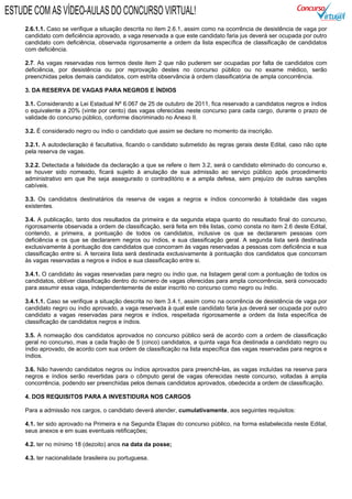 2.6.1.1. Caso se verifique a situação descrita no item 2.6.1, assim como na ocorrência de desistência de vaga por
candidato com deficiência aprovado, a vaga reservada a que este candidato faria jus deverá ser ocupada por outro
candidato com deficiência, observada rigorosamente a ordem da lista específica de classificação de candidatos
com deficiência.
2.7. As vagas reservadas nos termos deste item 2 que não puderem ser ocupadas por falta de candidatos com
deficiência, por desistência ou por reprovação destes no concurso público ou no exame médico, serão
preenchidas pelos demais candidatos, com estrita observância à ordem classificatória de ampla concorrência.
3. DA RESERVA DE VAGAS PARA NEGROS E ÍNDIOS
3.1. Considerando a Lei Estadual Nº 6.067 de 25 de outubro de 2011, fica reservado a candidatos negros e índios
o equivalente a 20% (vinte por cento) das vagas oferecidas neste concurso para cada cargo, durante o prazo de
validade do concurso público, conforme discriminado no Anexo II.
3.2. É considerado negro ou índio o candidato que assim se declare no momento da inscrição.
3.2.1. A autodeclaração é facultativa, ficando o candidato submetido às regras gerais deste Edital, caso não opte
pela reserva de vagas.
3.2.2. Detectada a falsidade da declaração a que se refere o item 3.2, será o candidato eliminado do concurso e,
se houver sido nomeado, ficará sujeito à anulação de sua admissão ao serviço público após procedimento
administrativo em que lhe seja assegurado o contraditório e a ampla defesa, sem prejuízo de outras sanções
cabíveis.
3.3. Os candidatos destinatários da reserva de vagas a negros e índios concorrerão à totalidade das vagas
existentes.
3.4. A publicação, tanto dos resultados da primeira e da segunda etapa quanto do resultado final do concurso,
rigorosamente observada a ordem de classificação, será feita em três listas, como consta no item 2.6 deste Edital,
contendo, a primeira, a pontuação de todos os candidatos, inclusive os que se declararem pessoas com
deficiência e os que se declararem negros ou índios, e sua classificação geral. A segunda lista será destinada
exclusivamente à pontuação dos candidatos que concorram às vagas reservadas a pessoas com deficiência e sua
classificação entre si. A terceira lista será destinada exclusivamente à pontuação dos candidatos que concorram
às vagas reservadas a negros e índios e sua classificação entre si.
3.4.1. O candidato às vagas reservadas para negro ou índio que, na listagem geral com a pontuação de todos os
candidatos, obtiver classificação dentro do número de vagas oferecidas para ampla concorrência, será convocado
para assumir essa vaga, independentemente de estar inscrito no concurso como negro ou índio.
3.4.1.1. Caso se verifique a situação descrita no item 3.4.1, assim como na ocorrência de desistência de vaga por
candidato negro ou índio aprovado, a vaga reservada à qual este candidato faria jus deverá ser ocupada por outro
candidato a vagas reservadas para negros e índios, respeitada rigorosamente a ordem da lista específica de
classificação de candidatos negros e índios.
3.5. A nomeação dos candidatos aprovados no concurso público será de acordo com a ordem de classificação
geral no concurso, mas a cada fração de 5 (cinco) candidatos, a quinta vaga fica destinada a candidato negro ou
índio aprovado, de acordo com sua ordem de classificação na lista específica das vagas reservadas para negros e
índios.
3.6. Não havendo candidatos negros ou índios aprovados para preenchê-las, as vagas incluídas na reserva para
negros e índios serão revertidas para o cômputo geral de vagas oferecidas neste concurso, voltadas à ampla
concorrência, podendo ser preenchidas pelos demais candidatos aprovados, obedecida a ordem de classificação.
4. DOS REQUISITOS PARA A INVESTIDURA NOS CARGOS
Para a admissão nos cargos, o candidato deverá atender, cumulativamente, aos seguintes requisitos:
4.1. ter sido aprovado na Primeira e na Segunda Etapas do concurso público, na forma estabelecida neste Edital,
seus anexos e em suas eventuais retificações;
4.2. ter no mínimo 18 (dezoito) anos na data da posse;
4.3. ter nacionalidade brasileira ou portuguesa.
ESTUDE COM AS VÍDEO-AULAS DO CONCURSO VIRTUAL!
 